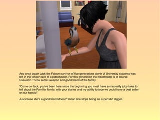 And once again Jack the Falcon survivor of five generations worth of University students was
left in the tender care of a placeholder. For this generation the placeholder is of course
Gvaudoin Tricou secret weapon and good friend of the family.

"Come on Jack, you've been here since the beginning you must have some really juicy tales to
tell about the Familiar family, with your stories and my ability to type we could have a best seller
on our hands!"

Just cause she's a good friend doesn't mean she stops being an expert dirt digger.
 