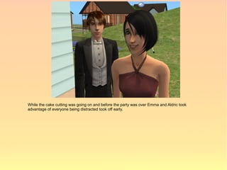 While the cake cutting was going on and before the party was over Emma and Aldric took
advantage of everyone being distracted took off early.
 