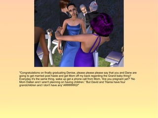 "Congratulations on finally graduating Denise, please please please say that you and Dane are
going to get married post haste and get Mom off my back regarding the Grand baby thing?
Everyday it's the same thing, wake up get a phone call from Mom, 'Are you pregnant yet?' 'No
Mom Dallan and I aren't planning on having children.' 'But David and Titania have four
grandchildren and I don't have any' ARRRRRG!"
 