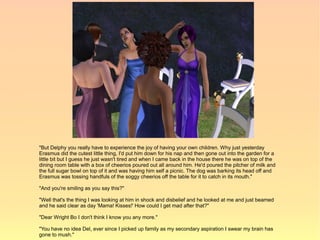 "But Delphy you really have to experience the joy of having your own children. Why just yesterday
Erasmus did the cutest little thing, I'd put him down for his nap and then gone out into the garden for a
little bit but I guess he just wasn't tired and when I came back in the house there he was on top of the
dining room table with a box of cheerios poured out all around him. He'd poured the pitcher of milk and
the full sugar bowl on top of it and was having him self a picnic. The dog was barking its head off and
Erasmus was tossing handfuls of the soggy cheerios off the table for it to catch in its mouth."

"And you're smiling as you say this?"

"Well that's the thing I was looking at him in shock and disbelief and he looked at me and just beamed
and he said clear as day 'Mama! Kisses!' How could I get mad after that?"

"Dear Wright Bo I don't think I know you any more."

"You have no idea Del, ever since I picked up family as my secondary aspiration I swear my brain has
gone to mush."
 