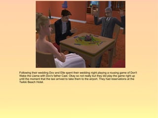 Following their wedding Dov and Elle spent their wedding night playing a rousing game of Don't
Wake the Llama with Dov's father Cael. Okay so not really but they did play the game right up
until the moment that the taxi arrived to take them to the airport. They had reservations at the
Twikki Beach Hotel.
 