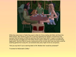 While they were down in Twikki they spent a little bit of time visiting with Elle's old friend the
Witch Doctor. She wanted to give him a warning regarding the dangers involved from the
souvenir that he'd given to Elliot the last time they'd seen each other. It wasn't a trinket that
should be given out lightly and if the Witch Doctor wasn't careful he could find himself facing
legal action. Not from Elle of course, looking around the hut she didn't see how there could be
anything gained from suing him, but someone less picky might not be so scrupulous.

"And you say that if I put a warning label on Mr. Mickles that I would be protected?"

"It worked for McDonald's Coffee."
 