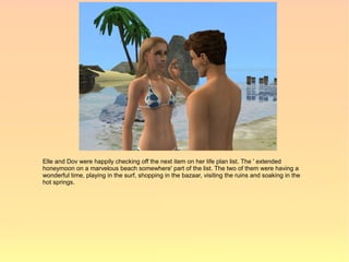 Elle and Dov were happily checking off the next item on her life plan list. The ' extended
honeymoon on a marvelous beach somewhere' part of the list. The two of them were having a
wonderful time, playing in the surf, shopping in the bazaar, visiting the ruins and soaking in the
hot springs.
 