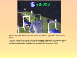 Meanwhile your father the hidden family sim still feels the need to gain a few more aspiration
points.

+8,000 for relative getting married he does this at every single wedding and he's the only elder
in the hood that does, even the 'real' family sims don't roll up the want as often as he does.
Congratulations David you just earned yourself a secondary aspiration in Family.
 
