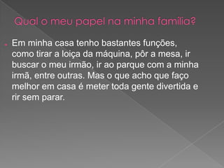 ● Em minha casa tenho bastantes funções,
como tirar a loiça da máquina, pôr a mesa, ir
buscar o meu irmão, ir ao parque com a minha
irmã, entre outras. Mas o que acho que faço
melhor em casa é meter toda gente divertida e
rir sem parar.
 