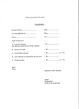 On the letter head of the dealer



                                        CLAIM BILL


Invoice No/Nos                           .              Date:                      .

G.C.Note/RRILR      No                       .          Date:                      .

From:                                        .          To:                            .

Name of Surveyor

A. Assessed Amount                                           Rs                        .
(the amount should be for all the vehicles)      <




B. Survey Fee Paid                                            Rs                       .

C. Total Claim Amount                                         Rs                           ( A + B)

D. Less: Salvage as assessed by the surveyor                  Rs                       .

E. Net Receivable                                             Rs                           ( C - D)




Date:
Place:
                                                            Signature   of the claimant




                                                            Name:
                                                            Designation
                                                            Name of the dealership
 