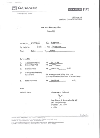 Enclosure A3
                                                                                                                            Standardfo[mat        of Claim Bill




                                                                               New India Assurance Co.

                                                                                               Claim Bm




                       Invoice No.                    971776690                               Date     15/03/2009

                       GC Note No.                                  12466                     Date          16/03/2009

                        From                          Pune                               To         Cochin




                        Surveyor Mis                                  _

                       A.             Assessed Amount:                                        Rs.      701151.88
                       B.             Survey Fee Paid                                         Rs._2500 __
                        C.            Claim Amount                                            Rs. _703651.88                            (A+B)

                                      Salvage as assessed
                                      by surveyor                                              Rs. Not applicable being Total Loss
                                                                                              (Salvage to be deducted only in repair cases)

                        E ..          Net Receivable                                          Rs.      703651.88                                 (C-O)




                        Date:

                        Place: Cochin                                                                      Signature of Claimant



                                                                                                           For Concorde Motors (India) Ltd
                                                                                                           Mr. Kamppasamy
                                                                                                           Business Unit Head
                                                                                                           cochin



                                                                                                                   ----~ _--"''',-----_._--_.
                                                                                                                       .'~----_  .•..    .....




                                                                                                      I<:erala· 682 30<1.
                                                                   66020101'1'1/'12113

E-i"'fiail . SaLe:;.coc.hm4YCOhcordemotcfS.(;{)ff1,   Service.cochrn@concordeTHotors.Gorn.      Website:    Wvw.concordemotors.com
        Ofik"   : 3rd Floor, Nanavet! Mahaiaya,       18. Hom, Modi Strl>el. Huatma·Chowk.      Mumbai . <100001
 