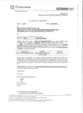 CONCORDE
                     Passenger Car Dealer
                                                                                                                                    Enclosure A2
                                                                                                Standard Format of Monetary Notice to Transporter



                                                                   By Regd. Post I Hand Delivery

                             Ref No.         0001                                                                           Date   13/04/2009

                             To
                             Klshore Transport Services Pvt. Ltd.
                             Office 73& 74, Co win c/, 1 st Floor, Purnanaqar Commercial Complex,
                             Chinchwad, Pune - 19, Tell fax-020-27493234, 27494752153

                             Sir

                             Sub: Claim for the damage to consignment of
                             GC No.    12466                Dated-16/03/2009

                              Please take Notice that         MCA11071709003697CQZvehicie         (cars I MUVs) were
                             transported from      Pune to     Cochin    under your above mentioned GC Note.
                                  12466 vehicle(s) out of the same consignment were delivered to us in externally
                             damaqed condition / have not been delivered. Relative GC/LR note has been qualified to
                             that effect while taking the delivery. The concerned driver of yours has appended/refuse
                             to append his signature thereto.

                                                                                       Damage                                                   ---
                                                                                                                                                 Amount
                                   Chassis No.
                             MCA 11071709003697CQZ                            ~ BODY SHELL DAMAGE
                                                                              I
                                                                              !
                                                                                                                                   I            701151.88   ·---1
                                                                                                                                                            ---1 I
                         I                                               -----l     (TOTAL LOSS)                                   !

                             Please issue immediately, your regular damage certificate. Please also depute your
                             representative to assess the exact loss as we are also arranging the insurance survey.
                             In the event of you not deputing your representative simultaneously, the loss assessed
                             by the insurance surveyors, who are Govt. licensed surveyors, will be finally binding to
                             you.

                             Please register our claim for Rs. Seven lakh One Thousand One Hundred Fiftv One
                             and settle it without any loss of time.

                             Thanking you,

                             Yours truly

                             For Concorde Motors (India) Ltd


                                       y
                             Mr. Karuppasamy
                             Business Unit !lead
                             Cochin




                             CC: (Transporter's corporate office)
                                  Insurance Cell, Tata Motors Ltd. Mumbai.

Concorde        Motors   {India}   Limited   (100% Subsidiary     ofTATA       Motors Ltd.)
I: 10, 2561C, Survey No. 156211. Nettoor, Marariu      Panchayath,     Cachiri, Ernaku!am     District. Kerala _ 682 304.
Showroom: Tel: 0484-6602000!01i02103            Service:    Tel: 6602010/1'11'12113
[-mail:   Saies.ccchin@concordemotors.com.Service.cochill@conCOrdemolors.com.Webslte:wwl.concordemotom.com
Regd. Office:     3rd Floor. Nan3vac   Maha!aya.   18. Horr.; "".odl Slreei,    Huatma   ChOl'/«, Mumbai - 400 001
 