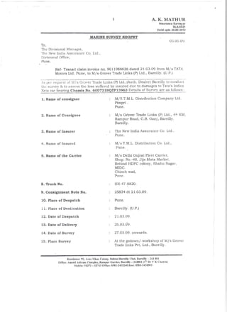 A. K. MATHUR
                                                                                        Insurance   Surveyor
                                                                                                    SLA-5521
                                                                                       Valid upto 26-02.2012

                                  MARINE SURVEY REOPRT
                                                                                                  05.05.09.
To,
The Divisional Manager,
The New India Assurance        Co. Ltd.,
Divisional Office,
Pune.

        Ref- Transit claim invoice no. 9011088626 dated 21.03.09 from Mis TATA
        Motors Ltd. Pune, to Mis Grover Trade Links (P) Ltd., Bareilly. (U.P.)

As pcr request of      Grover Trade Links (P) Ltd.,(Auth. Dealer) Bareilly to con-ducl
tbe survey & to assess the loss s1,Jffered by insured due to damages to Tata's Indica
Xeta car bearing Chassis No. 600731BOZP13963 Details of Survev are as follows:-

1. Name of consignor                                  M/S.T.M.L. Distribution          Company Ltd.
                                                      Pimpri .
                                                      Pune.

2. Name of Consignee                                  Mis  Gt'over Trade Links {PI Ltd., 4tJ• KM,
                                                      Rampur Road, C.B. Ganj, Bareilly.
                                                      Bareiny.

3. Name of Insurer                                    The New India Assurance            Co. Ltd.,
                                                      Pune.

4. Name of Insured                                    Mis T.M.L. Distribution          Co. Ltd"
                                                       Pune.

5. Name of the Carrier                               MI s Delhi Gujrat Fleet Carrier,
                                                     Shop. No.-48, Jija Mata Market,
                                                     Behind HDFC coJony, Shahu Nagar,
                                                      MIDC.
                                                     Chinch wad,
                                                     Pune.

8. Truck No.                                         HR-47-8820.

9. Consignment Note No.                              25834 dt 21.03.09.

10. Place of Despatch                                Pune.

11. Place of Destination                             BareiUy. (U. P,)

12. Date of Despatch                                 21.03.09.

13. Date of Delivery                                 26.03.09.

14. Date of Survey                                   27.03.09. onwards.

15. Place Survey                                     At the godownl workshop of MI s Grover
                                                     Trade links Pvt. Ltd., Bareilly.


                  Residence: 92, A vas Vikas Colony, Behind Bareilly Club, Hareilly - 243 (){}!
          Office: Anand Ashram Complu, Ramplir Garden, Haremy -243(}f)1 (Is, Dr V K Chawla}
                        Mobile: 9&370 - 53743 Office: 0581-2453248 Resi: 0581·2428505
 