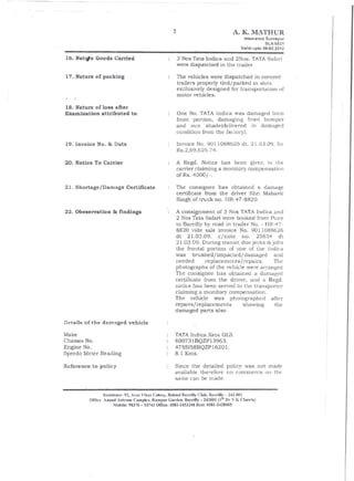 2                              A. K. JYIATHUR
                                                                                           Insurance Surveyor
                                                                                                     SLA-5521
                                                                                         Valid upto 26-02.2012

16. Natq.te Goods Carried                                 3 Nos Tata Indica and 2Nos. TATA Safari
                                                          were dispatched in the trailer.

17. Nature of packing                                     The vehicles were dispatched in covered
                                                          trailers properly tied/parked in slots
                                                          exclusively designed for transportation of
                                                          motor vehicles.

18. Nature of loss after
Examination attributed to                                 One No. TATA Indica was damaged from
                                                          front portion, damaging front bumper
                                                          and sun shade(delivered      in damaged
                                                          condition from the facLOry).
19. Invoice No. & Date                                    Invoice No. 9011088626          dl. 21.03.09. fO!
                                                          Rs.2,69,626.74.

20. Notice To Carrier                                     A Regd. Notice has been given to the
                                                          carrier claiming a monitory compensation
                                                          ofRs.4000/-.

21. Shortage/Damage Certificate                           The consignee has obtained a damage
                                                          certificate from the driver Shri Mahavir
                                                          Singh of truck no. HR-47-8820.

22. Obeservation & findings                            A consignment of 3 Nos TATA Indica and
                                                        2 Nos Tata Safari were booked from Pune
                                                        to Barei1ly by road in trailer No. - H]~-47-
                                                       8820 vide sale invoice No. 9011088626
                                                       dt 21.03.09,        c/note   no. 25834 dt
                                                       21.03.09. During transit due jerks &jolts
                                                       the frontal portion of one of the Indica
                                                       was bmshed/impacted/damaged              and
                                                       needed        replacements/repairs.      The
                                                       photographs of the vehicle were arranged
                                                       The consignee has obtained a damaged
                                                       certificate from the driver, and a Regd.
                                                       notice has been served to the transporler
                                                       claiming a monitory compensation.
                                                       The vehicle was photographed            after
                                                       repairs/replacements          showing     the
                                                       damaged parts also.

Details of the damaged vehicle
Make                                                   TATAIndica.Xeta GLS.
Chassis No.                                            600731 BQZP13963.
Engine   No.                                           475S158BQZP16201.
Speedo Meter Reading                                   8.1 Kms.

Reference to policy                                    Since the detailed policy was not made
                                                       available therefore no comments on the
                                                       same G,ln be made.

                   Re.~idence: 92, '<"as Vik:" Colony, Behind Bareilly' Club, Bareilly - 243001
           Office: Anand Ashram Complex, Rampur Garden, Bar-eilly - 243001 (1St Dr V K Chawla)
                         Mobile: 98370 - 53743 Office: 058]-2453248 Resi: 058]-2428505
 