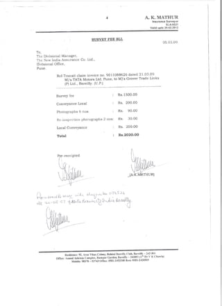 A. K. MATHUR
                                                                                                    Insurance  Surveyor
                                                                                                               SLA-5521
                                                                                                   Valid upto 26-Q2.2012



                                        SURVEY FEE BLL
                                                                                                            05.05.09.

To,
The Divisional Manager,
The New India Assurance         Co. Ltd.,
lJiv'isiona! Office,
Pune.

           Ref-Transit claim invoice no. 9011088626 dated 21.03.09
                M/s TATA Motors Ltd. Pune, to M1s Grover Trade Links
                    (P) Ltd., Bare illy. (D.P.)
           ____________   ~~                               ~ __ w __ ~    -~--------------------




           Survey fee                                            Rs.1500.00

                                                                 Rs. 200.00
           Conveyance Local

           Photographs         6 nos.                            Rs.     90.00

           Re-inspection        photographs       2 nos:         Rs.     30.00

           Local Conveyance                                      Rs. 200.00

           Total                                                 Rs.2020.00




                   Residl!!!ce: 92, 1V3S Vikas Colouy,          .
           Officc: Amllld Ashram Complex, Rampn!' Gardc!!, Barcilly    243001 (Is, D" V K Chawla)
                         Mobile: 98370 53743 Office: 0581-2453248 Rcsi: 0581-2428505
 
