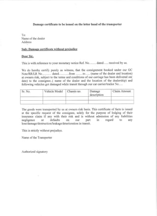 Damage certificate to be issued on the letter head of the transporter


To:
Name of the dealer
Address

Sub: Dama2:e certificate without prejudice

Dear Sir.

This is with reference to your monetary notice Ref. No       dated     received by us.

We do hereby certify purely as witness, that the consignment booked under our GC
Note/RR/LR No             dated        from       to    (name of the dealer and location)
at owners risk, subject to the terms and conditions of our carriage has been delivered one
date) to the consignee ..( name of the dealer and the location of the dealership) and
following vehicles got damaged while transit through our car carrier/trailor No ....

Sf. No .      description Amount
                   Yehicle Model
                   Damage no.
                    Claim
                    Chassis




The goods were transported by us at owners risk basis. This certificate of facts is issued
at the specific request of the consignee, solely for the purpose of lodging of their
insurance claim if any with their risk and is without admission of any liabilities
negligence      or      defaults      on      our       part  in   regard      to      any
loss/damage/destruction/leakage/deterioration     in transit.

This is strictly without prejudice.

Name of the Transporter



Authorized signatory
 