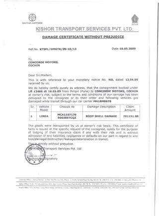 ---------------~~------                                             - --- - ---                         -




                                                                                                                                                                                                                     SEW

                                                  KISHOR TRANSPORT SERViCES PVT. LTDe
                                                           DAMAGE CERTIFICATE                                                      WITHOUT                              PREJUDICE


                                   Ref.No. KTSPljDMGTK/09-10/13                                                                                                                      Date 18.05.2009


                                   To,
                                   CONCORDE MOTORS,
                                   COCHIN


                                   Dear Sir/Madam1
                                   This is with reference to your monetary notice No. NIL dated 13.04.09
                                   received by us.
                                   We do hereby certify purely as witness1 that the consignment booked under
                                   LR 12466 dt 16.03.09 from Pimpri (Pune) to CONCORDE MOTORS, COCHIN
                                   at owner's risk, subject to the te'rms and conditions of our carriage has been
                                   delivered to the consignee or to their order and following vehicles got
                                   damaged while transit through our car carrier MH18M8678
                                               I        BODY SHELL DAMAGE
        ,
                                   ,
                                           LINEA MCA1107170 Claim
                                     Sr. Vehicle Chassis no 701151.88
                                             I         Damage Description
                                                                      9003697CQZ
                                                                                                 Amount
11
                                                  I




                               The goods were transported by us at owner1s risk basis. This certificate of
                               facts is issued at the specific request of the consignee1 solely for the purpose
                               of lodging of their insurance claim if any with their risk and is without
                               admission of any liabilities negligence or defaults on our part in regard to any
                               loss/damage/destruction/leakage/deterioration     in transit.
                               T'             .        trictly without prejudice.

                          ....••




                       ll~~.
                                   -,
                                         tl
                                        J-~
                                                  S

                                                      ,    ~
                                                                  ransport Services Pvt. ltd


                           ~tb~r~ignatory
                              : ..•.                 'Q




              Corp"taW Offi(e; 3, ijinkya Mansion is! floor, Near Hila, tiya /il1ya Shavan, 32, P.ndita Hamabai Road,MumbaHOO                           007.Tel.: 2368   Ion • fax:    2368 0636.    '·mail. 9 .kklMYilhoo.-: om

              Admn.Offic,,;         D 10~. ne Induwial           Areo, MiOC, Near london        Pilmer.   New!, Navi Mumbai·    400 706. Te/.: 2767 0004        i 05.   Fax: 2767 0006.      Email :kt,plmlJmbai@rediffma,L.-o.n

              3riJuch Office-: n/74,      !st Floor. C ·'Nlng.    POOrf{1   N-dgarCommercia:   (ornp1,~x, (hikall RO{jd,M.LO,C.ChiJ')chwud   ·4   j   019.1el.: 2/493.234 1) Fin(:2749 3~34 0 (-rTtJ:!   kj~ho!pune(~vsnl.lie:.
 