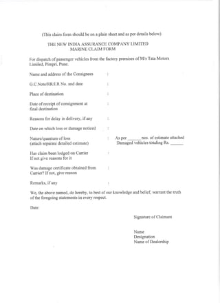(This claim form should be on a plain sheet and as per details below)

           THE NEW INDIA ASSURANCE COMPANY LIMITED
                    MARINE CLAIM FORM

For dispatch of passenger vehicles from the factory premises ofM/s Tata Motors
Limited, Pimpri, Pune.

Name and address of the Consignees

G.C.Note/RRlLR No. and date

Place of destination

Date of receipt of consignment at
final destination

Reasons for delay in delivery, if any

Date on which loss or damage noticed

Nature/quantum ofloss                             As per       nos. of estimate attached
(attach separate detailed estimate)               Damaged vehicles totaling Rs.        _

Has claim been lodged on Carrier
If not give reasons for it

Was damage certificate obtained from
Carrier? If not, give reason

Remarks, if any

We, the above named, do hereby, to best of our knowledge and belief, warrant the truth
of the foregoing statements in every respect.

Date:

                                                             Signature of Claimant


                                                             Name
                                                             Designation
                                                             Name of Dealership
 