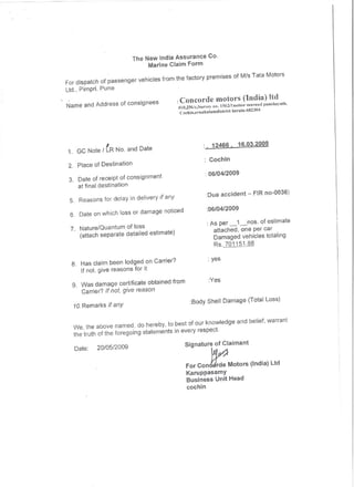 The New India Assurance Co.
                                Marine Claim Form


For dispatch of passenger vehicles from the factory premises of MIs Tata Motors
ltd., Pimpri, pune
                                           :Conconle motors (India) ltd
Name and Address of consignees             #l0,256Ic,Survey  no. 1562/1nettor nHlnUtI fHlnchuyath,
                                            Coeh in,ernalmlamdist  riet j,crala-(,82304




              I                                             12466.        16.03.2009
 1 GC Note I LR No. and Date
                                                           Cochin
 2. Place of Destination
                                                         : 06/04/2009
 3. Date of receipt of consignment
    at final destination
                                                         :Due accident - FIR 110-0036)
 5. Reasons for delay in delivery if any
                                                         :06/04/2009
 6. Date on which loss or damage noticed
                                                          : As per _i_nos.   of estimate
 7. Nature/Quantum of loss                                   attached, one per car
    (attach separate detailed estimate)                      Damaged vehicles totaling
                                                             Rs ..101J.§1·88

                                                          : yes
  8. Has claim been lodged on Carrier?
     If not, give reasons for it
                                                           :Yes
  9. Was damage certificate obtained from
     Carrier? If not, give reason
                                                 :Body SheH Damage (Total Loss)
  10. Remarks if any



  We, the above named, do hereby, to best of our knowledge and belief, warrant
  the truth of the foregoing statements in every respect.
                                              Signature of Claimant
   Date:   20/05/2009

                                               For con~              Motors (India)Ltd
                                               Karuppasamy
                                               Business Unit Head
                                               cochin
 