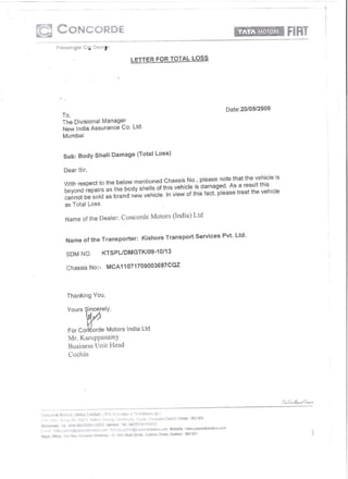 LETTER   FOR TOTAL       LOS~




                                                                  Date:20/0512009
To,
The Divisional Manager
New India Assurance Co. Ltd.
Mumbai



Sub: Body Shell     Damage    (Total Loss)

Dear Sir,

With respect to the below mentioned Chassis No., please note that the vehicle is
beyond repairs as the body shells of this vehicle is damaged. As a result this
cannot be sold as brand new vehicle. In view of this fact, please treat the vehicle
as Total loss.

 Name of the Dealer:   Concorde Motors (India) Ltd


 Name of the Transporter:       Kishore   Transport   Services   Pvt. Ltd.

 SDM NO.        KTSPUDMGTK/09~10/13

 Chassis No:-      MCA11071709003697CQZ




 Thanking   You,




 Yours W~eIY, Motors
 For co~i[o;de           India Ltd
  Mr. Karuppasamy
  Business Unit Head
  Cochin
 