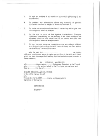 3.     To sign all receipts in our name on our behalf pertaining to the
       above claim.

4.     To present any applications before any Authority          or persons
       concerned for claim in respect of aforesaid Invoice/L.R

5.     To settle and adjust the above claim, if necessary and to give valid
       discharge and effectual receipts.

6.     To file suit in court of law against Carrier/Motor Transport
       Company, if necessary, for the recovery of the claim money for the
       aforesaid claim on our behalf and in our name and give valid
       discharge and effectual receipt thereto.

7.    To sign, declare, verify and present to courts, such plaints, affidavit
      and applications in connection with claim recovery suit filed against
      carriers/Motor Transport Company.

        We. the said firm                   ,                    do hereby
ratify and confirm and agree to ratify and confirm all the acts and things
which our said Attorneys shall lawfully do or cause in the done pursuant in
these presents.

                      IN    WITNESS       WHEREOF I
MR              (designation)          Authorised Signatory of the Firm of
M/s                for and on behalf of the Firm have set my hand and
Seal aL        this day of          .

SIGNED SEALED AND DELIVERED
by the within named firm of
M/s.
through the hand of MR         (name and designation)
Signature of Consignee


             BEFORE ME

             NOTARY
 