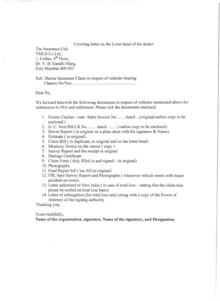 Covering letter on the Letter head of the dealer
The Insurance Cell,
TMLD Co.Ltd.,
1, Forbes, 4th Floor,
Dr: V. B. Gandhi Marg,
Fort, Mumbai 400 001

Sub: Marine Insurance Claim in respect of vehicles bearing
     Chassis No/Nos                                       .

Dear Sir,

We forward herewith the following documents in respect of vehicles mentioned above for
submission to NIA and settlement. Please tick the documents enclosed:

   1. Excise Challan - cum -Sales Invoice No            dated (original/carbon copy to be
       enclosed. )
   2. G. C. Note/RRlLR No              dated      ( carbon copy to be enclosed)
   3. Driver Report (in original on a plain sheet with his signature & Name)
   4. Estimate ( in original)
   5. Claim Bill ( in duplicate, in original and on the letter head)
   6. Monitory Notice on the carrier ( copy)
   7. Survey Report and fee receipt in original
   8. Damage Certificate
   9. Claim Form ( duly filled in and signed - in original)
   10. Photographs
   11. Final Repair bill ( tax bill in original)
   12. FIR, Spot Survey Report and Photographs (whenever vehicle meets with major
       accident en-route)
   13. Letter addressed to New India ( in case of total loss - stating that the claim may
       please be settled on total loss basis)
   14. Letter of subrogation (for total loss only) along with a copy of the Power of
       Attorney of the signing authority.
Thanking you,

Yours faithfully,
Name of the organization,   signature, Name of the signatory, and Designation.
 