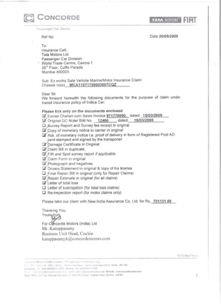 Ref No:                                                                      Oate:20/05/2009

To
Insurance Cell,
Tata Motors Ltd.
Passenger Car Division
World Trade Centre, Centre-1
26m Floor, Cuffe Parade
Mumbai 400005

Sub: Ex works Sale Vehicle Marine/Motor             Insurance     Claim
Chassis no(s)  MCA11071709003697CQZ

Dear Sir
We forward herewith the following documents                   for the purpose    of claim   under
transit insurance policy of Indica Car:

Please tick only on the documents enclosed
[5( Excise Challan cum Sales Invoice 971776690
  /
                                                                  dated   15103/2009
[3   Original GC Notel Bilti No.         12466            dated     16/03/2009

o )3urvey        Report and Survey fee receipt in original
5t yOpy
a:r Ack.      of monetary notice Le. carrier of delivery in form of Registered
               of monetary notice to proof in original                                 Post AD

   yard stamped and signed by the transporter
f3Ypamage Certificate in Original.
~~Iaim     Bill in duplicate.
g'
19'fiR and Spotinsurvey report if applicable.
     Claim Form      original
~fhotograph     and negatives
gr Drivers Statement in original & copy of his license.
D    Final Repair Bill in original (only for Repair Claims)

(i:( Letter
~..Repair      of total loss original (for all claims)
                Estimate in
o    Letter of subrogation      (for total loss claims)
ORe-inspection           report (for motor claims only)

Please take our claim with New India Assurance                Co. Ltd. for Rs. 701151.88

Thanking       You.


Yourstp~
For C~c;rde           Motors (India) Ltd .
Mr. Karpppasamy
Business Unit l-lead, Cochin
karuppasamyk@concordemotors.com
 