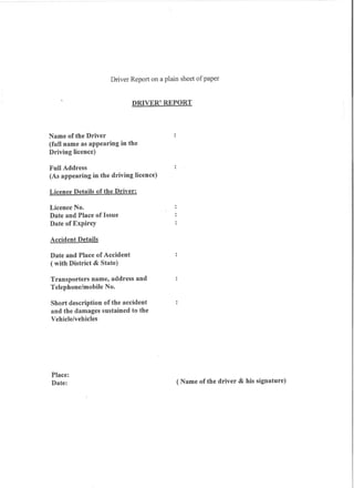 Driver Report on a plain sheet of paper


                             DRIVER' REPORT



Name of the Driver
(full name as appearing in the
Driving licence)

Full Address
(As appearing in the driving licence)

Licence Details of the Driver:

Licence No.
Date and Place of Issue
Date of Expirey

Accident Details

Date and Place of Accident
( with District & State)

Transporters name, address and
Telephone/mobile No.

Short description of the accident
and the damages sustained to the
Vehicle/vehicles




Place:
Date:                                        (Name of the driver & his signature)
 