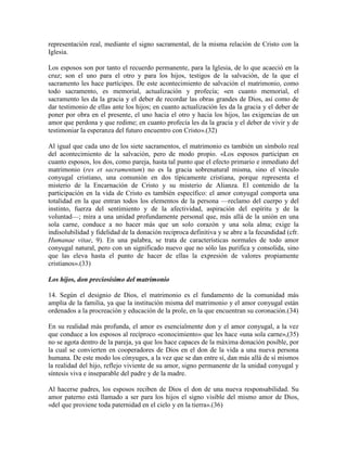 representación real, mediante el signo sacramental, de la misma relación de Cristo con la
Iglesia.

Los esposos son por tanto el recuerdo permanente, para la Iglesia, de lo que acaeció en la
cruz; son el uno para el otro y para los hijos, testigos de la salvación, de la que el
sacramento les hace partícipes. De este acontecimiento de salvación el matrimonio, como
todo sacramento, es memorial, actualización y profecía; «en cuanto memorial, el
sacramento les da la gracia y el deber de recordar las obras grandes de Dios, así como de
dar testimonio de ellas ante los hijos; en cuanto actualización les da la gracia y el deber de
poner por obra en el presente, el uno hacia el otro y hacia los hijos, las exigencias de un
amor que perdona y que redime; en cuanto profecía les da la gracia y el deber de vivir y de
testimoniar la esperanza del futuro encuentro con Cristo».(32)

Al igual que cada uno de los siete sacramentos, el matrimonio es también un símbolo real
del acontecimiento de la salvación, pero de modo propio. «Los esposos participan en
cuanto esposos, los dos, como pareja, hasta tal punto que el efecto primario e inmediato del
matrimonio (res et sacramentum) no es la gracia sobrenatural misma, sino el vínculo
conyugal cristiano, una comunión en dos típicamente cristiana, porque representa el
misterio de la Encarnación de Cristo y su misterio de Alianza. El contenido de la
participación en la vida de Cristo es también específico: el amor conyugal comporta una
totalidad en la que entran todos los elementos de la persona —reclamo del cuerpo y del
instinto, fuerza del sentimiento y de la afectividad, aspiración del espíritu y de la
voluntad—; mira a una unidad profundamente personal que, más allá de la unión en una
sola carne, conduce a no hacer más que un solo corazón y una sola alma; exige la
indisolubilidad y fidelidad de la donación reciproca definitiva y se abre a la fecundidad (cfr.
Humanae vitae, 9). En una palabra, se trata de características normales de todo amor
conyugal natural, pero con un significado nuevo que no sólo las purifica y consolida, sino
que las eleva hasta el punto de hacer de ellas la expresión de valores propiamente
cristianos».(33)

Los hijos, don preciosísimo del matrimonio

14. Según el designio de Dios, el matrimonio es el fundamento de la comunidad más
amplia de la familia, ya que la institución misma del matrimonio y el amor conyugal están
ordenados a la procreación y educación de la prole, en la que encuentran su coronación.(34)

En su realidad más profunda, el amor es esencialmente don y el amor conyugal, a la vez
que conduce a los esposos al recíproco «conocimiento» que les hace «una sola carne»,(35)
no se agota dentro de la pareja, ya que los hace capaces de la máxima donación posible, por
la cual se convierten en cooperadores de Dios en el don de la vida a una nueva persona
humana. De este modo los cónyuges, a la vez que se dan entre sí, dan más allá de sí mismos
la realidad del hijo, reflejo viviente de su amor, signo permanente de la unidad conyugal y
síntesis viva e inseparable del padre y de la madre.

Al hacerse padres, los esposos reciben de Dios el don de una nueva responsabilidad. Su
amor paterno está llamado a ser para los hijos el signo visible del mismo amor de Dios,
«del que proviene toda paternidad en el cielo y en la tierra».(36)
 