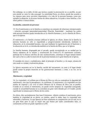 Sin embargo, no se debe olvidar que incluso cuando la procreación no es posible, no por
esto pierde su valor la vida conyugal. La esterilidad física, en efecto, puede dar ocasión a
los esposos para otros servicios importantes a la vida de la persona humana, como por
ejemplo la adopción, la diversas formas de obras educativas, la ayuda a otras familias, a los
niños pobres o minusválidos.

La familia, comunión de personas

15. En el matrimonio y en la familia se constituye un conjunto de relaciones interpersonales
—relación conyugal, paternidad-maternidad, filiación, fraternidad— mediante las cuales
toda persona humana queda introducida en la «familia humana» y en la «familia de Dios»,
que es la Iglesia.

El matrimonio y la familia cristiana edifican la Iglesia; en efecto, dentro de la familia la
persona humana no sólo es engendrada y progresivamente introducida, mediante la
educación, en la comunidad humana, sino que mediante la regeneración por el bautismo y
la educación en la fe, es introducida también en la familia de Dios, que es la Iglesia.

La familia humana, disgregada por el pecado, queda reconstituida en su unidad por la
fuerza redentora de la muerte y resurrección de Cristo.(37) El matrimonio cristiano,
partícipe de la eficacia salvífica de este acontecimiento, constituye el lugar natural dentro
del cual se lleva a cabo la inserción de la persona humana en la gran familia de la Iglesia.

El mandato de crecer y multiplicarse, dado al principio al hombre y a la mujer, alcanza de
este modo su verdad y realización plenas.

La Iglesia encuentra así en la familia, nacida del sacramento, su cuna y el lugar donde
puede actuar la propia inserción en las generaciones humanas, y éstas, a su vez, en la
Iglesia.

Matrimonio y virginidad

16. La virginidad y el celibato por el Reino de Dios no sólo no contradicen la dignidad del
matrimonio, sino que la presuponen y la confirman. El matrimonio y la virginidad son dos
modos de expresar y de vivir el único Misterio de la Alianza de Dios con su pueblo.
Cuando no se estima el matrimonio, no puede existir tampoco la virginidad consagrada;
cuando la sexualidad humana no se considera un gran valor donado por el Creador, pierde
significado la renuncia por el Reino de los cielos.

En efecto, dice acertadamente San Juan Crisóstomo: «Quien condena el matrimonio, priva
también la virginidad de su gloria; en cambio, quien lo alaba, hace la virginidad más
admirable y luminosa. Lo que aparece un bien solamente en comparación con un mal, no es
un gran bien; pero lo que es mejor aún que bienes por todos considerados tales, es
ciertamente un bien en grado superlativo».(38)
 