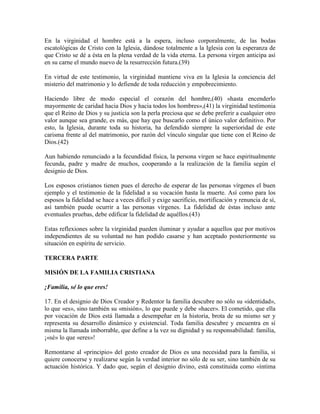 En la virginidad el hombre está a la espera, incluso corporalmente, de las bodas
escatológicas de Cristo con la Iglesia, dándose totalmente a la Iglesia con la esperanza de
que Cristo se dé a ésta en la plena verdad de la vida eterna. La persona virgen anticipa así
en su carne el mundo nuevo de la resurrección futura.(39)

En virtud de este testimonio, la virginidad mantiene viva en la Iglesia la conciencia del
misterio del matrimonio y lo defiende de toda reducción y empobrecimiento.

Haciendo libre de modo especial el corazón del hombre,(40) «hasta encenderlo
mayormente de caridad hacia Dios y hacia todos los hombres»,(41) la virginidad testimonia
que el Reino de Dios y su justicia son la perla preciosa que se debe preferir a cualquier otro
valor aunque sea grande, es más, que hay que buscarlo como el único valor definitivo. Por
esto, la Iglesia, durante toda su historia, ha defendido siempre la superioridad de este
carisma frente al del matrimonio, por razón del vínculo singular que tiene con el Reino de
Dios.(42)

Aun habiendo renunciado a la fecundidad física, la persona virgen se hace espiritualmente
fecunda, padre y madre de muchos, cooperando a la realización de la familia según el
designio de Dios.

Los esposos cristianos tienen pues el derecho de esperar de las personas vírgenes el buen
ejemplo y el testimonio de la fidelidad a su vocación hasta la muerte. Así como para los
esposos la fidelidad se hace a veces difícil y exige sacrificio, mortificación y renuncia de sí,
así también puede ocurrir a las personas vírgenes. La fidelidad de éstas incluso ante
eventuales pruebas, debe edificar la fidelidad de aquéllos.(43)

Estas reflexiones sobre la virginidad pueden iluminar y ayudar a aquellos que por motivos
independientes de su voluntad no han podido casarse y han aceptado posteriormente su
situación en espíritu de servicio.

TERCERA PARTE

MISIÓN DE LA FAMILIA CRISTIANA

¡Familia, sé lo que eres!

17. En el designio de Dios Creador y Redentor la familia descubre no sólo su «identidad»,
lo que «es», sino también su «misión», lo que puede y debe «hacer». El cometido, que ella
por vocación de Dios está llamada a desempeñar en la historia, brota de su mismo ser y
representa su desarrollo dinámico y existencial. Toda familia descubre y encuentra en sí
misma la llamada imborrable, que define a la vez su dignidad y su responsabilidad: familia,
¡«sé» lo que «eres»!

Remontarse al «principio» del gesto creador de Dios es una necesidad para la familia, si
quiere conocerse y realizarse según la verdad interior no sólo de su ser, sino también de su
actuación histórica. Y dado que, según el designio divino, está constituida como «íntima
 