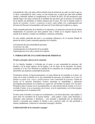comunidad de vida y de amor»,(44) la familia tiene la misión de ser cada vez más lo que es,
es decir, comunidad de vida y amor, en una tensión que, al igual que para toda realidad
creada y redimida, hallará su cumplimiento en el Reino de Dios. En una perspectiva que
además llega a las raíces mismas de la realidad, hay que decir que la esencia y el cometido
de la familia son definidos en última instancia por el amor. Por esto la familia recibe la
misión de custodiar, revelar y comunicar el amor, como reflejo vivo y participación real
del amor de Dios por la humanidad y del amor de Cristo Señor por la Iglesia su esposa.

Todo cometido particular de la familia es la expresión y la actuación concreta de tal misión
fundamental. Es necesario por tanto penetrar más a fondo en la singular riqueza de la
misión de la familia y sondear sus múltiples y unitarios contenidos.

En este sentido, partiendo del amor y en constante referencia a él, el reciente Sínodo ha
puesto de relieve cuatro cometidos generales de la familia:

1) Formación de una comunidad de personas;
2) servicio a la vida;
3) participación en el desarrollo de la sociedad;
4) participación en la vida y misión de la Iglesia.

I - FORMACIÓN DE UNA COMUNIDAD DE PERSONAS

El amor, principio y fuerza de la comunión

18. La familia, fundada y vivificada por el amor, es una comunidad de personas: del
hombre y de la mujer esposos, de los padres y de los hijos, de los parientes. Su primer
cometido es el de vivir fielmente la realidad de la comunión con el empeño constante de
desarrollar una auténtica comunidad de personas.

El principio interior, la fuerza permanente y la meta última de tal cometido es el amor: así
como sin el amor la familia no es una comunidad de personas, así también sin el amor la
familia no puede vivir, crecer y perfeccionarse como comunidad de personas. Cuanto he
escrito en la encíclica Redemptor hominis encuentra su originalidad y aplicación
privilegiada precisamente en la familia en cuanto tal: «El hombre no puede vivir sin amor.
Permanece para sí mismo un ser incomprensible, su vida está privada de sentido, si no le es
revelado el amor, si no se encuentra con el amor, si no lo experimenta y no lo hace propio,
si no participa en él vivamente».(45)

El amor entre el hombre y la mujer en el matrimonio y, de forma derivada y más amplia, el
amor entre los miembros de la misma familia —entre padres e hijos, entre hermanos y
hermanas, entre parientes y familiares— está animado e impulsado por un dinamismo
interior e incesante que conduce la familia a una comunión cada vez más profunda e
intensa, fundamento y alma de la comunidad conyugal y familiar.

Unidad indivisible de la comunión conyugal
 