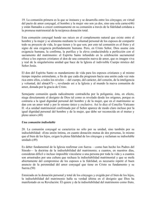 19. La comunión primera es la que se instaura y se desarrolla entre los cónyuges; en virtud
del pacto de amor conyugal, el hombre y la mujer «no son ya dos, sino una sola carne»(46)
y están llamados a crecer continuamente en su comunión a través de la fidelidad cotidana a
la promesa matrimonial de la recíproca donación total.

Esta comunión conyugal hunde sus raíces en el complemento natural que existe entre el
hombre y la mujer y se alimenta mediante la voluntad personal de los esposos de compartir
todo su proyecto de vida, lo que tienen y lo que son; por esto tal comunión es el fruto y el
signo de una exigencia profundamente humana. Pero, en Cristo Señor, Dios asume esta
exigencia humana, la confirma, la purifica y la eleva conduciéndola a perfección con el
sacramento del matrimonio: el Espíritu Santo infundido en la celebración sacramental
ofrece a los esposos cristianos el don de una comunión nueva de amor, que es imagen viva
y real de la singularísima unidad que hace de la Iglesia el indivisible Cuerpo místico del
Señor Jesús.

El don del Espíritu Santo es mandamiento de vida para los esposos cristianos y al mismo
tiempo impulso estimulante, a fin de que cada día progresen hacia una unión cada vez más
rica entre ellos, a todos los niveles —del cuerpo, del carácter, del corazón, de la inteligencia
y voluntad, del alma(47)—, revelando así a la Iglesia y al mundo la nueva comunión de
amor, donada por la gracia de Cristo.

Semejante comunión queda radicalmente contradicha por la poligamia; ésta, en efecto,
niega directamente el designio de Dios tal como es revelado desde los orígenes, porque es
contraria a la igual dignidad personal del hombre y de la mujer, que en el matrimonio se
dan con un amor total y por lo mismo único y exclusivo. Así lo dice el Concilio Vaticano
II: «La unidad matrimonial confirmada por el Señor aparece de modo claro incluso por la
igual dignidad personal del hombre y de la mujer, que debe ser reconocida en el mutuo y
pleno amor».(48)

Una comunión indisoluble

20. La comunión conyugal se caracteriza no sólo por su unidad, sino también por su
indisolubilidad: «Esta unión íntima, en cuanto donación mutua de dos personas, lo mismo
que el bien de los hijos, exigen la plena fidelidad de los cónyuges y reclaman su indisoluble
unidad».(49)

Es deber fundamental de la Iglesia reafirmar con fuerza —como han hecho los Padres del
Sínodo— la doctrina de la indisolubilidad del matrimonio; a cuantos, en nuestros días,
consideran difícil o incluso imposible vincularse a una persona por toda la vida y a cuantos
son arrastrados por una cultura que rechaza la indisolubilidad matrimonial y que se mofa
abiertamente del compromiso de los esposos a la fidelidad, es necesario repetir el buen
anuncio de la perennidad del amor conyugal que tiene en Cristo su fundamento y su
fuerza.(50)

Enraizada en la donación personal y total de los cónyuges y exigida por el bien de los hijos,
la indisolubilidad del matrimonio halla su verdad última en el designio que Dios ha
manifestado en su Revelación: Él quiere y da la indisolubilidad del matrimonio como fruto,
 