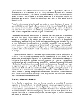 «gracia fraterna como la llama santo Tomás de Aquino.(57) El Espíritu Santo, infundido en
la celebración de los sacramentos, es la raíz viva y el alimento inagotable de la comunión
sobrenatural que acomuna y vincula a los creyentes con Cristo y entre sí en la unidad de la
Iglesia de Dios. Una revelación y actuación específica de la comunión eclesial está
constituida por la familia cristiana que también por esto puede y debe decirse «Iglesia
doméstica».(58)

Todos los miembros de la familia, cada uno según su propio don, tienen la gracia y la
responsabilidad de construir, día a día, la comunión de las personas, haciendo de la familia
una «escuela de humanidad más completa y más rica»:(59) es lo que sucede con el cuidado
y el amor hacia los pequeños, los enfermos y los ancianos; con el servicio recíproco de
todos los días, compartiendo los bienes, alegrías y sufrimientos.

Un momento fundamental para construir tal comunión está constituido por el intercambio
educativo entre padres e hijos,(60) en que cada uno da y recibe. Mediante el amor, el
respeto, la obediencia a los padres, los hijos aportan su específica e insustituible
contribución a la edificación de una familia auténticamente humana y cristiana.(61) En esto
se verán facilitados si los padres ejercen su autoridad irrenunciable como un verdadero y
propio «ministerio», esto es, como un servicio ordenado al bien humano y cristiano de los
hijos, y ordenado en particular a hacerles adquirir una libertad verdaderamente responsable,
y también si los padres mantienen viva la conciencia del «don» que continuamente reciben
de los hijos.

La comunión familiar puede ser conservada y perfeccionada sólo con un gran espíritu de
sacrificio. Exige, en efecto, una pronta y generosa disponibilidad de todos y cada uno a la
comprensión, a la tolerancia, al perdón, a la reconciliación. Ninguna familia ignora que el
egoísmo, el desacuerdo, las tensiones, los conflictos atacan con violencia y a veces hieren
mortalmente la propia comunión: de aquí las múltiples y variadas formas de división en la
vida familiar. Pero al mismo tiempo, cada familia está llamada por el Dios de la paz a hacer
la experiencia gozosa y renovadora de la «reconciliación», esto es, de la comunión
reconstruida, de la unidad nuevamente encontrada. En particular la participación en el
sacramento de la reconciliación y en el banquete del único Cuerpo de Cristo ofrece a la
familia cristiana la gracia y la responsabilidad de superar toda división y caminar hacia la
plena verdad de la comunión querida por Dios, respondiendo así al vivísimo deseo del
Señor: que todos «sean una sola cosa».(62)

Derechos y obligaciones de la mujer

22. La familia, en cuanto es y debe ser siempre comunión y comunidad de personas,
encuentra en el amor la fuente y el estímulo incesante para acoger, respetar y promover a
cada uno de sus miembros en la altísima dignidad de personas, esto es, de imágenes
vivientes de Dios. Como han afirmado justamente los Padres Sinodales, el criterio moral de
la autenticidad de las relaciones conyugales y familiares consiste en la promoción de la
dignidad y vocación de cada una de las personas, las cuales logran su plenitud mediante el
don sincero de sí mismas.(63)
 