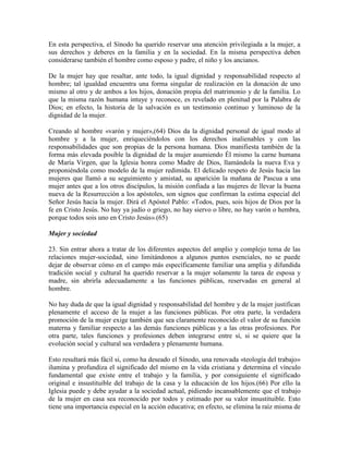 En esta perspectiva, el Sínodo ha querido reservar una atención privilegiada a la mujer, a
sus derechos y deberes en la familia y en la sociedad. En la misma perspectiva deben
considerarse también el hombre como esposo y padre, el niño y los ancianos.

De la mujer hay que resaltar, ante todo, la igual dignidad y responsabilidad respecto al
hombre; tal igualdad encuentra una forma singular de realización en la donación de uno
mismo al otro y de ambos a los hijos, donación propia del matrimonio y de la familia. Lo
que la misma razón humana intuye y reconoce, es revelado en plenitud por la Palabra de
Dios; en efecto, la historia de la salvación es un testimonio continuo y luminoso de la
dignidad de la mujer.

Creando al hombre «varón y mujer»,(64) Dios da la dignidad personal de igual modo al
hombre y a la mujer, enriqueciéndolos con los derechos inalienables y con las
responsabilidades que son propias de la persona humana. Dios manifiesta también de la
forma más elevada posible la dignidad de la mujer asumiendo Él mismo la carne humana
de María Virgen, que la Iglesia honra como Madre de Dios, llamándola la nueva Eva y
proponiéndola como modelo de la mujer redimida. El delicado respeto de Jesús hacia las
mujeres que llamó a su seguimiento y amistad, su aparición la mañana de Pascua a una
mujer antes que a los otros discípulos, la misión confiada a las mujeres de llevar la buena
nueva de la Resurrección a los apóstoles, son signos que confirman la estima especial del
Señor Jesús hacia la mujer. Dirá el Apóstol Pablo: «Todos, pues, sois hijos de Dios por la
fe en Cristo Jesús. No hay ya judío o griego, no hay siervo o libre, no hay varón o hembra,
porque todos sois uno en Cristo Jesús».(65)

Mujer y sociedad

23. Sin entrar ahora a tratar de los diferentes aspectos del amplio y complejo tema de las
relaciones mujer-sociedad, sino limitándonos a algunos puntos esenciales, no se puede
dejar de observar cómo en el campo más específicamente familiar una amplia y difundida
tradición social y cultural ha querido reservar a la mujer solamente la tarea de esposa y
madre, sin abrirla adecuadamente a las funciones públicas, reservadas en general al
hombre.

No hay duda de que la igual dignidad y responsabilidad del hombre y de la mujer justifican
plenamente el acceso de la mujer a las funciones públicas. Por otra parte, la verdadera
promoción de la mujer exige también que sea claramente reconocido el valor de su función
materna y familiar respecto a las demás funciones públicas y a las otras profesiones. Por
otra parte, tales funciones y profesiones deben integrarse entre sí, si se quiere que la
evolución social y cultural sea verdadera y plenamente humana.

Esto resultará más fácil si, como ha deseado el Sínodo, una renovada «teología del trabajo»
ilumina y profundiza el significado del mismo en la vida cristiana y determina el vínculo
fundamental que existe entre el trabajo y la familia, y por consiguiente el significado
original e insustituible del trabajo de la casa y la educación de los hijos.(66) Por ello la
Iglesia puede y debe ayudar a la sociedad actual, pidiendo incansablemente que el trabajo
de la mujer en casa sea reconocido por todos y estimado por su valor insustituible. Esto
tiene una importancia especial en la acción educativa; en efecto, se elimina la raíz misma de
 