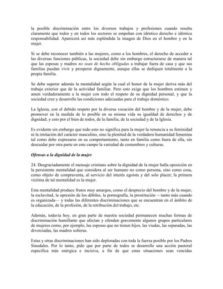 la posible discriminación entre los diversos trabajos y profesiones cuando resulta
claramente que todos y en todos los sectores se empeñan con idéntico derecho e idéntica
responsabilidad. Aparecerá así más espléndida la imagen de Dios en el hombre y en la
mujer.

Si se debe reconocer también a las mujeres, como a los hombres, el derecho de acceder a
las diversas funciones públicas, la sociedad debe sin embargo estructurarse de manera tal
que las esposas y madres no sean de hecho obligadas a trabajar fuera de casa y que sus
familias puedan vivir y prosperar dignamente, aunque ellas se dediquen totalmente a la
propia familia.

Se debe superar además la mentalidad según la cual el honor de la mujer deriva más del
trabajo exterior que de la actividad familiar. Pero esto exige que los hombres estimen y
amen verdaderamente a la mujer con todo el respeto de su dignidad personal, y que la
sociedad cree y desarrolle las condiciones adecuadas para el trabajo doméstico.

La Iglesia, con el debido respeto por la diversa vocación del hombre y de la mujer, debe
promover en la medida de lo posible en su misma vida su igualdad de derechos y de
dignidad; y esto por el bien de todos, de la familia, de la sociedad y de la Iglesia.

Es evidente sin embargo que todo esto no significa para la mujer la renuncia a su feminidad
ni la imitación del carácter masculino, sino la plenitud de la verdadera humanidad femenina
tal como debe expresarse en su comportamiento, tanto en familia como fuera de ella, sin
descuidar por otra parte en este campo la variedad de costumbres y culturas.

Ofensas a la dignidad de la mujer

24. Desgraciadamente el mensaje cristiano sobre la dignidad de la mujer halla oposición en
la persistente mentalidad que considera al ser humano no como persona, sino como cosa,
como objeto de compraventa, al servicio del interés egoísta y del solo placer; la primera
víctima de tal mentalidad es la mujer.

Esta mentalidad produce frutos muy amargos, como el desprecio del hombre y de la mujer,
la esclavitud, la opresión de los débiles, la pornografía, la prostitución —tanto más cuando
es organizada— y todas las diferentes discriminaciones que se encuentran en el ámbito de
la educación, de la profesión, de la retribución del trabajo, etc.

Además, todavía hoy, en gran parte de nuestra sociedad permanecen muchas formas de
discriminación humillante que afectan y ofenden gravemente algunos grupos particulares
de mujeres como, por ejemplo, las esposas que no tienen hijos, las viudas, las separadas, las
divorciadas, las madres solteras.

Estas y otras discriminaciones han sido deploradas con toda la fuerza posible por los Padres
Sinodales. Por lo tanto, pido que por parte de todos se desarrolle una acción pastoral
específica más enérgica e incisiva, a fin de que estas situaciones sean vencidas
 