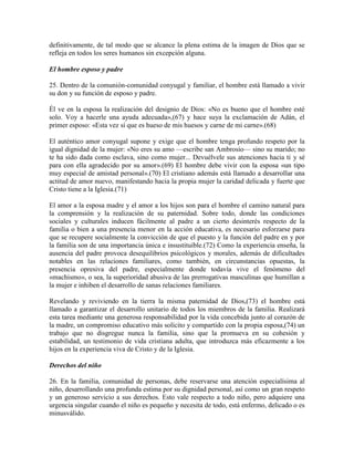 definitivamente, de tal modo que se alcance la plena estima de la imagen de Dios que se
refleja en todos los seres humanos sin excepción alguna.

El hombre esposo y padre

25. Dentro de la comunión-comunidad conyugal y familiar, el hombre está llamado a vivir
su don y su función de esposo y padre.

Él ve en la esposa la realización del designio de Dios: «No es bueno que el hombre esté
solo. Voy a hacerle una ayuda adecuada»,(67) y hace suya la exclamación de Adán, el
primer esposo: «Esta vez sí que es hueso de mis huesos y carne de mi carne».(68)

El auténtico amor conyugal supone y exige que el hombre tenga profundo respeto por la
igual dignidad de la mujer: «No eres su amo —escribe san Ambrosio— sino su marido; no
te ha sido dada como esclava, sino como mujer... Devuélvele sus atenciones hacia ti y sé
para con ella agradecido por su amor».(69) El hombre debe vivir con la esposa «un tipo
muy especial de amistad personal».(70) El cristiano además está llamado a desarrollar una
actitud de amor nuevo, manifestando hacia la propia mujer la caridad delicada y fuerte que
Cristo tiene a la Iglesia.(71)

El amor a la esposa madre y el amor a los hijos son para el hombre el camino natural para
la comprensión y la realización de su paternidad. Sobre todo, donde las condiciones
sociales y culturales inducen fácilmente al padre a un cierto desinterés respecto de la
familia o bien a una presencia menor en la acción educativa, es necesario esforzarse para
que se recupere socialmente la convicción de que el puesto y la función del padre en y por
la familia son de una importancia única e insustituible.(72) Como la experiencia enseña, la
ausencia del padre provoca desequilibrios psicológicos y morales, además de dificultades
notables en las relaciones familiares, como también, en circunstancias opuestas, la
presencia opresiva del padre, especialmente donde todavía vive el fenómeno del
«machismo», o sea, la superioridad abusiva de las prerrogativas masculinas que humillan a
la mujer e inhiben el desarrollo de sanas relaciones familiares.

Revelando y reviviendo en la tierra la misma paternidad de Dios,(73) el hombre está
llamado a garantizar el desarrollo unitario de todos los miembros de la familia. Realizará
esta tarea mediante una generosa responsabilidad por la vida concebida junto al corazón de
la madre, un compromiso educativo más solícito y compartido con la propia esposa,(74) un
trabajo que no disgregue nunca la familia, sino que la promueva en su cohesión y
estabilidad, un testimonio de vida cristiana adulta, que introduzca más eficazmente a los
hijos en la experiencia viva de Cristo y de la Iglesia.

Derechos del niño

26. En la familia, comunidad de personas, debe reservarse una atención especialísima al
niño, desarrollando una profunda estima por su dignidad personal, así como un gran respeto
y un generoso servicio a sus derechos. Esto vale respecto a todo niño, pero adquiere una
urgencia singular cuando el niño es pequeño y necesita de todo, está enfermo, delicado o es
minusválido.
 