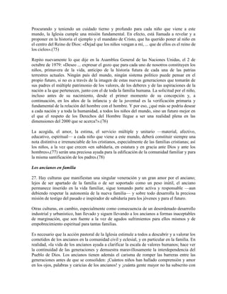 Procurando y teniendo un cuidado tierno y profundo para cada niño que viene a este
mundo, la Iglesia cumple una misión fundamental. En efecto, está llamada a revelar y a
proponer en la historia el ejemplo y el mandato de Cristo, que ha querido poner al niño en
el centro del Reino de Dios: «Dejad que los niños vengan a mí, ... que de ellos es el reino de
los cielos».(75)

Repito nuevamente lo que dije en la Asamblea General de las Naciones Unidas, el 2 de
octubre de 1979: «Deseo ... expresar el gozo que para cada uno de nosotros constituyen los
niños, primavera de la vida, anticipo de la historia futura de cada una de las patrias
terrestres actuales. Ningún país del mundo, ningún sistema político puede pensar en el
propio futuro, si no es a través de la imagen de estas nuevas generaciones que tomarán de
sus padres el múltiple patrimonio de los valores, de los deberes y de las aspiraciones de la
nación a la que pertenecen, junto con el de toda la familia humana. La solicitud por el niño,
incluso antes de su nacimiento, desde el primer momento de su concepción y, a
continuación, en los años de la infancia y de la juventud es la verificación primaria y
fundamental de la relación del hombre con el hombre. Y por eso, ¿qué más se podría desear
a cada nación y a toda la humanidad, a todos los niños del mundo, sino un futuro mejor en
el que el respeto de los Derechos del Hombre llegue a ser una realidad plena en las
dimensiones del 2000 que se acerca?».(76)

La acogida, el amor, la estima, el servicio múltiple y unitario —material, afectivo,
educativo, espiritual— a cada niño que viene a este mundo, deberá constituir siempre una
nota distintiva e irrenunciable de los cristianos, especialmente de las familias cristianas; así
los niños, a la vez que crecen «en sabiduría, en estatura y en gracia ante Dios y ante los
hombres»,(77) serán una preciosa ayuda para la edificación de la comunidad familiar y para
la misma santificación de los padres.(78)

Los ancianos en familia

27. Hay culturas que manifiestan una singular veneración y un gran amor por el anciano;
lejos de ser apartado de la familia o de ser soportado como un peso inútil, el anciano
permanece inserido en la vida familiar, sigue tomando parte activa y responsable —aun
debiendo respetar la autonomía de la nueva familia— y sobre todo desarrolla la preciosa
misión de testigo del pasado e inspirador de sabiduría para los jóvenes y para el futuro.

Otras culturas, en cambio, especialmente como consecuencia de un desordenado desarrollo
industrial y urbanístico, han llevado y siguen llevando a los ancianos a formas inaceptables
de marginación, que son fuente a la vez de agudos sufrimientos para ellos mismos y de
empobrecimiento espiritual para tantas familias.

Es necesario que la acción pastoral de la Iglesia estimule a todos a descubrir y a valorar los
cometidos de los ancianos en la comunidad civil y eclesial, y en particular en la familia. En
realidad, «la vida de los ancianos ayuda a clarificar la escala de valores humanos; hace ver
la continuidad de las generaciones y demuestra maravillosamente la interdependencia del
Pueblo de Dios. Los ancianos tienen además el carisma de romper las barreras entre las
generaciones antes de que se consoliden: ¡Cuántos niños han hallado comprensión y amor
en los ojos, palabras y caricias de los ancianos! y ¡cuánta gente mayor no ha subscrito con
 