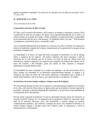 agrado las palabras inspiradas "la corona de los ancianos son los hijos de sus hijos" (Prov
17, 6)!».(79)

II - SERVICIO A LA VIDA

1) La transmisión de la vida.

Cooperadores del amor de Dios Creador

28. Dios, con la creación del hombre y de la mujer a su imagen y semejanza, corona y lleva
a perfección la obra de sus manos; los llama a una especial participación en su amor y al
mismo tiempo en su poder de Creador y Padre, mediante su cooperación libre y responsable
en la transmisión del don de la vida humana: «Y bendíjolos Dios y les dijo: " Sed fecundos
y multiplicaos y henchid la tierra y sometedla"».(80)

Así el cometido fundamental de la familia es el servicio a la vida, el realizar a lo largo de la
historia la bendición original del Creador, transmitiendo en la generación la imagen divina
de hombre a hombre.(81)

La fecundidad es el fruto y el signo del amor conyugal, el testimonio vivo de la entrega
plena y recíproca de los esposos: «El cultivo auténtico del amor conyugal y toda la
estructura de la vida familiar que de él deriva, sin dejar de lado los demás fines del
matrimonio, tienden a capacitar a los esposos para cooperar con fortaleza de espíritu con el
amor del Creador y del Salvador, quien por medio de ellos aumenta y enriquece
diariamente su propia familia».(82)

La fecundidad del amor conyugal no se reduce sin embargo a la sola procreación de los
hijos, aunque sea entendida en su dimensión específicamente humana: se amplía y se
enriquece con todos los frutos de vida moral, espiritual y sobrenatural que el padre y la
madre están llamados a dar a los hijos y, por medio de ellos, a la Iglesia y al mundo.

La doctrina y la norma siempre antigua y siempre nueva de la Iglesia

29. Precisamente porque el amor de los esposos es una participación singular en el misterio
de la vida y del amor de Dios mismo, la Iglesia sabe que ha recibido la misión especial de
custodiar y proteger la altísima dignidad del matrimonio y la gravísima responsabilidad de
la transmisión de la vida humana.

De este modo, siguiendo la tradición viva de la comunidad eclesial a través de la historia, el
reciente Concilio Vaticano II y el magisterio de mi predecesor Pablo VI, expresado sobre
todo en la encíclica Humanae vitae, han transmitido a nuestro tiempo un anuncio
verdaderamente profético, que reafirma y propone de nuevo con claridad la doctrina y la
norma siempre antigua y siempre nueva de la Iglesia sobre el matrimonio y sobre la
transmisión de la vida humana.
 
