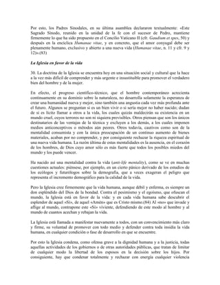 Por esto, los Padres Sinodales, en su última asamblea declararon textualmente: «Este
Sagrado Sínodo, reunido en la unidad de la fe con el sucesor de Pedro, mantiene
firmemente lo que ha sido propuesto en el Concilio Vaticano II (cfr. Gaudium et spes, 50) y
después en la encíclica Humanae vitae, y en concreto, que el amor conyugal debe ser
plenamente humano, exclusivo y abierto a una nueva vida (Humanae vitae, n. 11 y cfr. 9 y
12)».(83)

La Iglesia en favor de la vida

30. La doctrina de la Iglesia se encuentra hoy en una situación social y cultural que la hace
a la vez más difícil de comprender y más urgente e insustituible para promover el verdadero
bien del hombre y de la mujer.

En efecto, el progreso científico-técnico, que el hombre contemporáneo acrecienta
continuamente en su dominio sobre la naturaleza, no desarrolla solamente la esperanza de
crear una humanidad nueva y mejor, sino también una angustia cada vez más profunda ante
el futuro. Algunos se preguntan si es un bien vivir o si sería mejor no haber nacido; dudan
de si es lícito llamar a otros a la vida, los cuales quizás maldecirán su existencia en un
mundo cruel, cuyos terrores no son ni siquiera previsibles. Otros piensan que son los únicos
destinatarios de las ventajas de la técnica y excluyen a los demás, a los cuales imponen
medios anticonceptivos o métodos aún peores. Otros todavía, cautivos como son de la
mentalidad consumista y con la única preocupación de un continuo aumento de bienes
materiales, acaban por no comprender, y por consiguiente rechazar la riqueza espiritual de
una nueva vida humana. La razón última de estas mentalidades es la ausencia, en el corazón
de los hombres, de Dios cuyo amor sólo es más fuerte que todos los posibles miedos del
mundo y los puede vencer.

Ha nacido así una mentalidad contra la vida (anti-life mentality), como se ve en muchas
cuestiones actuales: piénsese, por ejemplo, en un cierto pánico derivado de los estudios de
los ecólogos y futurólogos sobre la demografía, que a veces exageran el peligro que
representa el incremento demográfico para la calidad de la vida.

Pero la Iglesia cree firmemente que la vida humana, aunque débil y enferma, es siempre un
don espléndido del Dios de la bondad. Contra el pesimismo y el egoísmo, que ofuscan el
mundo, la Iglesia está en favor de la vida: y en cada vida humana sabe descubrir el
esplendor de aquel «Sí», de aquel «Amén» que es Cristo mismo.(84) Al «no» que invade y
aflige al mundo, contrapone este «Sí» viviente, defendiendo de este modo al hombre y al
mundo de cuantos acechan y rebajan la vida.

La Iglesia está llamada a manifestar nuevamente a todos, con un convencimiento más claro
y firme, su voluntad de promover con todo medio y defender contra toda insidia la vida
humana, en cualquier condición o fase de desarrollo en que se encuentre.

Por esto la Iglesia condena, como ofensa grave a la dignidad humana y a la justicia, todas
aquellas actividades de los gobiernos o de otras autoridades públicas, que tratan de limitar
de cualquier modo la libertad de los esposos en la decisión sobre los hijos. Por
consiguiente, hay que condenar totalmente y rechazar con energía cualquier violencia
 
