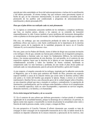 ejercida por tales autoridades en favor del anticoncepcionismo e incluso de la esterilización
y del aborto procurado. Al mismo tiempo, hay que rechazar como gravemente injusto el
hecho de que, en las relaciones internacionales, la ayuda económica concedida para la
promoción de los pueblos esté condicionada a programas de anticoncepcionismo,
esterilización y aborto procurado.(85)

Para que el plan divino sea realizado cada vez más plenamente

31. La Iglesia es ciertamente consciente también de los múltiples y complejos problemas
que hoy, en muchos países, afectan a los esposos en su cometido de transmitir
responsablemente la vida. Conoce también el grave problema del incremento demográfico
como se plantea en diversas partes de mundo, con las implicaciones morales que comporta.

Ella cree, sin embargo, que una consideración profunda de todos los aspectos de tales
problemas ofrece una nueva y más fuerte confirmación de la importancia de la doctrina
auténtica acerca de la regulación de la natalidad, propuesta de nuevo en el Concilio
Vaticano II y en la encíclica Humanae vitae.

Por esto, junto con los Padres del Sínodo, siento el deber de dirigir una acuciante invitación
a los teólogos a fin de que, uniendo sus fuerzas para colaborar con el magisterio jerárquico,
se comprometan a iluminar cada vez mejor los fundamentos bíblicos, las motivaciones
éticas y las razones personalistas de esta doctrina. Así será posible, en el contexto de una
exposición orgánica, hacer que la doctrina de la Iglesia en este importante capítulo sea
verdaderamente accesible a todos los hombres de buena voluntad, facilitando su
comprensión cada vez más luminosa y profunda; de este modo el plan divino podrá ser
realizado cada vez más plenamente, para la salvación del hombre y gloria del Creador.

A este respecto, el empeño concorde de los teólogos, inspirado por la adhesión convencida
al Magisterio, que es la única guía auténtica del Pueblo de Dios, presenta una urgencia
especial también a causa de la relación íntima que existe entre la doctrina católica sobre
este punto y la visión del hombre que propone la Iglesia. Dudas o errores en el ámbito
matrimonial o familiar llevan a una ofuscación grave de la verdad integral sobre el hombre,
en una situación cultural que muy a menudo es confusa y contradictoria. La aportación de
iluminación y profundización, que los teólogos están llamados a ofrecer en el cumplimiento
de su cometido específico, tiene un valor incomparable y representa un servicio singular,
altamente meritorio, a la familia y a la humanidad.

En la visión integral del hombre y de su vocación

32. En el contexto de una cultura que deforma gravemente o incluso pierde el verdadero
significado de la sexualidad humana, porque la desarraiga de su referencia a la persona, la
Iglesia siente más urgente e insustituible su misión de presentar la sexualidad como valor y
función de toda la persona creada, varón y mujer, a imagen de Dios.

En esta perspectiva el Concilio Vaticano II afirmó claramente que «cuando se trata de
conjugar el amor conyugal con la responsable transmisión de la vida, la índole moral de la
conducta no depende solamente de la sincera intención y apreciación de los motivos, sino
 