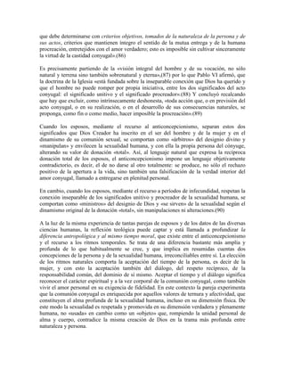 que debe determinarse con criterios objetivos, tomados de la naturaleza de la persona y de
sus actos, criterios que mantienen íntegro el sentido de la mutua entrega y de la humana
procreación, entretejidos con el amor verdadero; esto es imposible sin cultivar sinceramente
la virtud de la castidad conyugal».(86)

Es precisamente partiendo de la «visión integral del hombre y de su vocación, no sólo
natural y terrena sino también sobrenatural y eterna»,(87) por lo que Pablo VI afirmó, que
la doctrina de la Iglesia «está fundada sobre la inseparable conexión que Dios ha querido y
que el hombre no puede romper por propia iniciativa, entre los dos significados del acto
conyugal: el significado unitivo y el significado procreador».(88) Y concluyó recalcando
que hay que excluir, como intrínsecamente deshonesta, «toda acción que, o en previsión del
acto conyugal, o en su realización, o en el desarrollo de sus consecuencias naturales, se
proponga, como fin o como medio, hacer imposible la procreación».(89)

Cuando los esposos, mediante el recurso al anticoncepcionismo, separan estos dos
significados que Dios Creador ha inscrito en el ser del hombre y de la mujer y en el
dinamismo de su comunión sexual, se comportan como «árbitros» del designio divino y
«manipulan» y envilecen la sexualidad humana, y con ella la propia persona del cónyuge,
alterando su valor de donación «total». Así, al lenguaje natural que expresa la recíproca
donación total de los esposos, el anticoncepcionismo impone un lenguaje objetivamente
contradictorio, es decir, el de no darse al otro totalmente: se produce, no sólo el rechazo
positivo de la apertura a la vida, sino también una falsificación de la verdad interior del
amor conyugal, llamado a entregarse en plenitud personal.

En cambio, cuando los esposos, mediante el recurso a períodos de infecundidad, respetan la
conexión inseparable de los significados unitivo y procreador de la sexualidad humana, se
comportan como «ministros» del designio de Dios y «se sirven» de la sexualidad según el
dinamismo original de la donación «total», sin manipulaciones ni alteraciones.(90)

A la luz de la misma experiencia de tantas parejas de esposos y de los datos de las diversas
ciencias humanas, la reflexión teológica puede captar y está llamada a profundizar la
diferencia antropológica y al mismo tiempo moral, que existe entre el anticoncepcionismo
y el recurso a los ritmos temporales. Se trata de una diferencia bastante más amplia y
profunda de lo que habitualmente se cree, y que implica en resumidas cuentas dos
concepciones de la persona y de la sexualidad humana, irreconciliables entre sí. La elección
de los ritmos naturales comporta la aceptación del tiempo de la persona, es decir de la
mujer, y con esto la aceptación también del diálogo, del respeto recíproco, de la
responsabilidad común, del dominio de sí mismo. Aceptar el tiempo y el diálogo significa
reconocer el carácter espiritual y a la vez corporal de la comunión conyugal, como también
vivir el amor personal en su exigencia de fidelidad. En este contexto la pareja experimenta
que la comunión conyugal es enriquecida por aquellos valores de ternura y afectividad, que
constituyen el alma profunda de la sexualidad humana, incluso en su dimensión física. De
este modo la sexualidad es respetada y promovida en su dimensión verdadera y plenamente
humana, no «usada» en cambio como un «objeto» que, rompiendo la unidad personal de
alma y cuerpo, contradice la misma creación de Dios en la trama más profunda entre
naturaleza y persona.
 