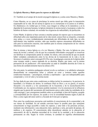 La Iglesia Maestra y Madre para los esposos en dificultad

33. También en el campo de la moral conyugal la Iglesia es y actúa como Maestra y Madre.

Como Maestra, no se cansa de proclamar la norma moral que debe guiar la transmisión
responsable de la vida. De tal norma la Iglesia no es ciertamente ni la autora ni el árbitro.
En obediencia a la verdad que es Cristo, cuya imagen se refleja en la naturaleza y en la
dignidad de la persona humana, la Iglesia interpreta la norma moral y la propone a todos los
hombres de buena voluntad, sin esconder las exigencias de radicalidad y de perfección.

Como Madre, la Iglesia se hace cercana a muchas parejas de esposos que se encuentran en
dificultad sobre este importante punto de la vida moral; conoce bien su situación, a menudo
muy ardua y a veces verdaderamente atormentada por dificultades de todo tipo, no sólo
individuales sino también sociales; sabe que muchos esposos encuentran dificultades no
sólo para la realización concreta, sino también para la misma comprensión de los valores
inherentes a la norma moral.

Pero la misma y única Iglesia es a la vez Maestra y Madre. Por esto, la Iglesia no cesa
nunca de invitar y animar, a fin de que las eventuales dificultades conyugales se resuelvan
sin falsificar ni comprometer jamás la verdad. En efecto, está convencida de que no puede
haber verdadera contradicción entre la ley divina de la transmisión de la vida y la de
favorecer el auténtico amor conyugal.(91) Por esto, la pedagogía concreta de la Iglesia debe
estar siempre unida y nunca separada de su doctrina. Repito, por tanto, con la misma
persuasión de mi predecesor: «No menoscabar en nada la saludable doctrina de Cristo es
una forma de caridad eminente hacia las almas».(92)

Por otra parte, la auténtica pedagogía eclesial revela su realismo y su sabiduría solamente
desarrollando un compromiso tenaz y valiente en crear y sostener todas aquellas
condiciones humanas —psicológicas, morales y espirituales— que son indispensables para
comprender y vivir el valor y la norma moral.

No hay duda de que entre estas condiciones se deben incluir la constancia y la paciencia, la
humildad y la fortaleza de ánimo, la confianza filial en Dios y en su gracia, el recurso
frecuente a la oración y a los sacramentos de la Eucaristía y de la reconciliación.(93)
Confortados así, los esposos cristianos podrán mantener viva la conciencia de la influencia
singular que la gracia del sacramento del matrimonio ejerce sobre todas las realidades de la
vida conyugal, y por consiguiente también sobre su sexualidad: el don del Espíritu, acogido
y correspondido por los esposos, les ayuda a vivir la sexualidad humana según el plan de
Dios y como signo del amor unitivo y fecundo de Cristo por su Iglesia.

Pero entre las condiciones necesarias está también el conocimiento de la corporeidad y de
sus ritmos de fertilidad. En tal sentido conviene hacer lo posible para que semejante
conocimiento se haga accesible a todos los esposos, y ante todo a las personas jóvenes,
mediante una información y una educación clara, oportuna y seria, por parte de parejas, de
médicos y de expertos. El conocimiento debe desembocar además en la educación al
autocontrol; de ahí la absoluta necesidad de la virtud de la castidad y de la educación
permanente en ella. Según la visión cristiana, la castidad no significa absolutamente
 