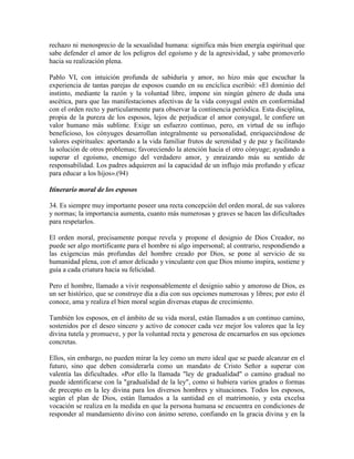 rechazo ni menosprecio de la sexualidad humana: significa más bien energía espiritual que
sabe defender el amor de los peligros del egoísmo y de la agresividad, y sabe promoverlo
hacia su realización plena.

Pablo VI, con intuición profunda de sabiduría y amor, no hizo más que escuchar la
experiencia de tantas parejas de esposos cuando en su encíclica escribió: «El dominio del
instinto, mediante la razón y la voluntad libre, impone sin ningún género de duda una
ascética, para que las manifestaciones afectivas de la vida conyugal estén en conformidad
con el orden recto y particularmente para observar la continencia periódica. Esta disciplina,
propia de la pureza de los esposos, lejos de perjudicar el amor conyugal, le confiere un
valor humano más sublime. Exige un esfuerzo continuo, pero, en virtud de su influjo
beneficioso, los cónyuges desarrollan integralmente su personalidad, enriqueciéndose de
valores espirituales: aportando a la vida familiar frutos de serenidad y de paz y facilitando
la solución de otros problemas; favoreciendo la atención hacia el otro cónyuge; ayudando a
superar el egoísmo, enemigo del verdadero amor, y enraizando más su sentido de
responsabilidad. Los padres adquieren así la capacidad de un influjo más profundo y eficaz
para educar a los hijos».(94)

Itinerario moral de los esposos

34. Es siempre muy importante poseer una recta concepción del orden moral, de sus valores
y normas; la importancia aumenta, cuanto más numerosas y graves se hacen las dificultades
para respetarlos.

El orden moral, precisamente porque revela y propone el designio de Dios Creador, no
puede ser algo mortificante para el hombre ni algo impersonal; al contrario, respondiendo a
las exigencias más profundas del hombre creado por Dios, se pone al servicio de su
humanidad plena, con el amor delicado y vinculante con que Dios mismo inspira, sostiene y
guía a cada criatura hacia su felicidad.

Pero el hombre, llamado a vivir responsablemente el designio sabio y amoroso de Dios, es
un ser histórico, que se construye día a día con sus opciones numerosas y libres; por esto él
conoce, ama y realiza el bien moral según diversas etapas de crecimiento.

También los esposos, en el ámbito de su vida moral, están llamados a un continuo camino,
sostenidos por el deseo sincero y activo de conocer cada vez mejor los valores que la ley
divina tutela y promueve, y por la voluntad recta y generosa de encarnarlos en sus opciones
concretas.

Ellos, sin embargo, no pueden mirar la ley como un mero ideal que se puede alcanzar en el
futuro, sino que deben considerarla como un mandato de Cristo Señor a superar con
valentía las dificultades. «Por ello la llamada "ley de gradualidad" o camino gradual no
puede identificarse con la "gradualidad de la ley", como si hubiera varios grados o formas
de precepto en la ley divina para los diversos hombres y situaciones. Todos los esposos,
según el plan de Dios, están llamados a la santidad en el matrimonio, y esta excelsa
vocación se realiza en la medida en que la persona humana se encuentra en condiciones de
responder al mandamiento divino con ánimo sereno, confiando en la gracia divina y en la
 