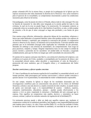 propia voluntad».(95) En la misma línea, es propio de la pedagogía de la Iglesia que los
esposos reconozcan ante todo claramente la doctrina de la Humanae vitae como normativa
para el ejercicio de su sexualidad y se comprometan sinceramente a poner las condiciones
necesarias para observar tal norma.

Esta pedagogía, como ha puesto de relieve el Sínodo, abarca toda la vida conyugal. Por esto
la función de transmitir la vida debe estar integrada en la misión global de toda la vida
cristiana, la cual sin la cruz no puede llegar a la resurrección. En semejante contexto se
comprende cómo no se puede quitar de la vida familiar el sacrificio, es más, se debe aceptar
de corazón, a fin de que el amor conyugal se haga más profundo y sea fuente de gozo
íntimo.

Este camino exige reflexión, información, educación idónea de los sacerdotes, religiosos y
laicos que están dedicados a la pastoral familiar; todos ellos podrán ayudar a los esposos en
su itinerario humano y espiritual, que comporta la conciencia del pecado, el compromiso
sincero a observar la ley moral y el ministerio de la reconciliación. Conviene también tener
presente que en la intimidad conyugal están implicadas las voluntades de dos personas,
llamadas sin embargo a una armonía de mentalidad y de comportamiento. Esto exige no
poca paciencia, simpatía y tiempo. Singular importancia tiene en este campo la unidad de
juicios morales y pastorales de los sacerdotes: tal unidad debe ser buscada y asegurada
cuidadosamente, para que los fieles no tengan que sufrir ansiedades de conciencia.(96)

El camino de los esposos será pues más fácil si, con estima de la doctrina de la Iglesia y con
confianza en la gracia de Cristo, ayudados y acompañados por los pastores de almas y por
la comunidad eclesial entera, saben descubrir y experimentar el valor de liberación y
promoción del amor auténtico, que el Evangelio ofrece y el mandamiento del Señor
propone.

Suscitar convicciones y ofrecer ayudas concretas

35. Ante el problema de una honesta regulación de la natalidad, la comunidad eclesial, en el
tiempo presente, debe preocuparse por suscitar convicciones y ofrecer ayudas concretas a
quienes desean vivir la paternidad y la maternidad de modo verdaderamente responsable.

En este campo, mientras la Iglesia se alegra de los resultados alcanzados por las
investigaciones científicas para un conocimiento más preciso de los ritmos de fertilidad
femenina y alienta a una más decisiva y amplia extensión de tales estudios, no puede menos
de apelar, con renovado vigor, a la responsabilidad de cuantos —médicos, expertos,
consejeros matrimoniales, educadores, parejas— pueden ayudar efectivamente a los
esposos a vivir su amor, respetando la estructura y finalidades del acto conyugal que lo
expresa. Esto significa un compromiso más amplio, decisivo y sistemático en hacer
conocer, estimar y aplicar los métodos naturales de regulación de la fertilidad.(97)

Un testimonio precioso puede y debe ser dado por aquellos esposos que, mediante el
compromiso común de la continencia periódica, han llegado a una responsabilidad personal
más madura ante el amor y la vida. Como escribía Pablo VI, «a ellos ha confiado el Señor
la misión de hacer visible ante los hombres la santidad y la suavidad de la ley que une el
 