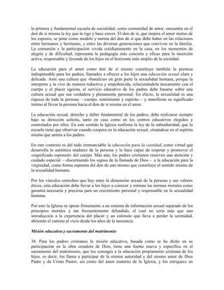 la primera y fundamental escuela de socialidad; como comunidad de amor, encuentra en el
don de sí misma la ley que la rige y hace crecer. El don de sí, que inspira el amor mutuo de
los esposos, se pone como modelo y norma del don de sí que debe haber en las relaciones
entre hermanos y hermanas, y entre las diversas generaciones que conviven en la familia.
La comunión y la participación vivida cotidianamente en la casa, en los momentos de
alegría y de dificultad, representa la pedagogía más concreta y eficaz para la inserción
activa, responsable y fecunda de los hijos en el horizonte más amplio de la sociedad.

La educación para el amor como don de sí mismo constituye también la premisa
indispensable para los padres, llamados a ofrecer a los hijos una educación sexual clara y
delicada. Ante una cultura que «banaliza» en gran parte la sexualidad humana, porque la
interpreta y la vive de manera reductiva y empobrecida, relacionándola únicamente con el
cuerpo y el placer egoísta, el servicio educativo de los padres debe basarse sobre una
cultura sexual que sea verdadera y plenamente personal. En efecto, la sexualidad es una
riqueza de toda la persona —cuerpo, sentimiento y espíritu— y manifiesta su significado
íntimo al llevar la persona hacia el don de sí misma en el amor.

La educación sexual, derecho y deber fundamental de los padres, debe realizarse siempre
bajo su dirección solícita, tanto en casa como en los centros educativos elegidos y
controlados por ellos. En este sentido la Iglesia reafirma la ley de la subsidiaridad, que la
escuela tiene que observar cuando coopera en la educación sexual, situándose en el espíritu
mismo que anima a los padres.

En este contexto es del todo irrenunciable la educación para la castidad, como virtud que
desarrolla la auténtica madurez de la persona y la hace capaz de respetar y promover el
«significado esponsal» del cuerpo. Más aún, los padres cristianos reserven una atención y
cuidado especial —discerniendo los signos de la llamada de Dios— a la educación para la
virginidad, como forma suprema del don de uno mismo que constituye el sentido mismo de
la sexualidad humana.

Por los vínculos estrechos que hay entre la dimensión sexual de la persona y sus valores
éticos, esta educación debe llevar a los hijos a conocer y estimar las normas morales como
garantía necesaria y preciosa para un crecimiento personal y responsable en la sexualidad
humana.

Por esto la Iglesia se opone firmemente a un sistema de información sexual separado de los
principios morales y tan frecuentemente difundido, el cual no sería más que una
introducción a la experiencia del placer y un estímulo que lleva a perder la serenidad,
abriendo el camino al vicio desde los años de la inocencia.

Misión educativa y sacramento del matrimonio

38. Para los padres cristianos la misión educativa, basada como se ha dicho en su
participación en la obra creadora de Dios, tiene una fuente nueva y específica en el
sacramento del matrimonio, que los consagra a la educación propiamente cristiana de los
hijos, es decir, los llama a participar de la misma autoridad y del mismo amor de Dios
Padre y de Cristo Pastor, así como del amor materno de la Iglesia, y los enriquece en
 
