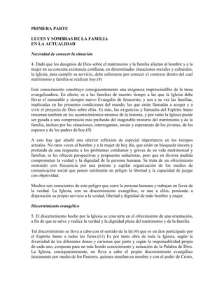 PRIMERA PARTE

LUCES Y SOMBRAS DE LA FAMILIA
EN LA ACTUALIDAD

Necesidad de conocer la situación

4. Dado que los designios de Dios sobre el matrimonio y la familia afectan al hombre y a la
mujer en su concreta existencia cotidiana, en determinadas situaciones sociales y culturales,
la Iglesia, para cumplir su servicio, debe esforzarse por conocer el contexto dentro del cual
matrimonio y familia se realizan hoy.(8)

Este conocimiento constituye consiguientemente una exigencia imprescindible de la tarea
evangelizadora. En efecto, es a las familias de nuestro tiempo a las que la Iglesia debe
llevar el inmutable y siempre nuevo Evangelio de Jesucristo; y son a su vez las familias,
implicadas en las presentes condiciones del mundo, las que están llamadas a acoger y a
vivir el proyecto de Dios sobre ellas. Es más, las exigencias y llamadas del Espíritu Santo
resuenan también en los acontecimientos mismos de la historia, y por tanto la Iglesia puede
ser guiada a una comprensión más profunda del inagotable misterio del matrimonio y de la
familia, incluso por las situaciones, interrogantes, ansias y esperanzas de los jóvenes, de los
esposos y de los padres de hoy.(9)

A esto hay que añadir una ulterior reflexión de especial importancia en los tiempos
actuales. No raras veces al hombre y a la mujer de hoy día, que están en búsqueda sincera y
profunda de una respuesta a los problemas cotidianos y graves de su vida matrimonial y
familiar, se les ofrecen perspectivas y propuestas seductoras, pero que en diversa medida
comprometen la verdad y la dignidad de la persona humana. Se trata de un ofrecimiento
sostenido con frecuencia por una potente y capilar organización de los medios de
comunicación social que ponen sutilmente en peligro la libertad y la capacidad de juzgar
con objetividad.

Muchos son conscientes de este peligro que corre la persona humana y trabajan en favor de
la verdad. La Iglesia, con su discernimiento evangélico, se une a ellos, poniendo a
disposición su propio servicio a la verdad, libertad y dignidad de todo hombre y mujer.

Discernimiento evangélico

5. El discernimiento hecho por la Iglesia se convierte en el ofrecimiento de una orientación,
a fin de que se salve y realice la verdad y la dignidad plena del matrimonio y de la familia.

Tal discernimiento se lleva a cabo con el sentido de la fe(10) que es un don participado por
el Espíritu Santo a todos los fieles.(11) Es por tanto obra de toda la Iglesia, según la
diversidad de los diferentes dones y carismas que junto y según la responsabilidad propia
de cada uno, cooperan para un más hondo conocimiento y actuación de la Palabra de Dios.
La Iglesia, consiguientemente, no lleva a cabo el propio discernimiento evangélico
únicamente por medio de los Pastores, quienes enseñan en nombre y con el poder de Cristo,
 