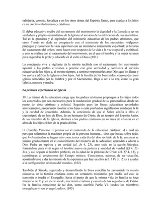 sabiduría, consejo, fortaleza y en los otros dones del Espíritu Santo, para ayudar a los hijos
en su crecimiento humano y cristiano.

El deber educativo recibe del sacramento del matrimonio la dignidad y la llamada a ser un
verdadero y propio «ministerio» de la Iglesia al servicio de la edificación de sus miembros.
Tal es la grandeza y el esplendor del ministerio educativo de los padres cristianos, que
santo Tomás no duda en compararlo con el ministerio de los sacerdotes: «Algunos
propagan y conservan la vida espiritual con un ministerio únicamente espiritual: es la tarea
del sacramento del orden; otros hacen esto respecto de la vida a la vez corporal y espiritual,
y esto se realiza con el sacramento del matrimonio, en el que el hombre y la mujer se unen
para engendrar la prole y educarla en el culto a Dios».(101)

La conciencia viva y vigilante de la misión recibida con el sacramento del matrimonio
ayudará a los padres cristianos a ponerse con gran serenidad y confianza al servicio
educativo de los hijos y, al mismo tiempo, a sentirse responsables ante Dios que los llama y
los envía a edificar la Iglesia en los hijos. Así la familia de los bautizados, convocada como
iglesia doméstica por la Palabra y por el Sacramento, llega a ser a la vez, como la gran
Iglesia, maestra y madre.

La primera experiencia de Iglesia

39. La misión de la educación exige que los padres cristianos propongan a los hijos todos
los contenidos que son necesarios para la maduración gradual de su personalidad desde un
punto de vista cristiano y eclesial. Seguirán pues las líneas educativas recordadas
anteriormente, procurando mostrar a los hijos a cuán profundos significados conducen la fe
y la caridad de Jesucristo. Además, la conciencia de que el Señor confía a ellos el
crecimiento de un hijo de Dios, de un hermano de Cristo, de un templo del Espíritu Santo,
de un miembro de la Iglesia, alentará a los padres cristianos en su tarea de afianzar en el
alma de los hijos el don de la gracia divina.

El Concilio Vaticano II precisa así el contenido de la educación cristiana: «La cual no
persigue solamente la madurez propia de la persona humana... sino que busca, sobre todo,
que los bautizados se hagan más conscientes cada día del don recibido de la fe, mientras se
inician gradualmente en el conocimiento del misterio de la salvación; aprendan a adorar a
Dios Padre en espíritu y en verdad (cf. Jn 4, 23), ante todo en la acción litúrgica,
formándose para vivir según el hombre nuevo en justicia y santidad de verdad (Ef 4, 22-
24), y así lleguen al hombre perfecto, en la edad de la plenitud de Cristo (cf. Ef 4, 13), y
contribuyan al crecimiento del Cuerpo místico. Conscientes, además, de su vocación,
acostúmbrense a dar testimonio de la esperanza que hay en ellos (cf. 1 Pe 3, 15) y a ayudar
a la configuración cristiana del mundo». (102)

También el Sínodo, siguiendo y desarrollando la línea conciliar ha presentado la misión
educativa de la familia cristiana como un verdadero ministerio, por medio del cual se
transmite e irradia el Evangelio, hasta el punto de que la misma vida de familia se hace
itinerario de fe y, en cierto modo, iniciación cristiana y escuela de los seguidores de Cristo.
En la familia consciente de tal don, como escribió Pablo VI, «todos los miembros
evangelizan y son evangelizados». (103)
 