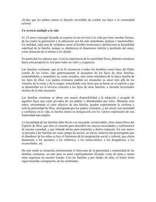 olvidar que los padres tienen el derecho inviolable de confiar sus hijos a la comunidad
eclesial.

Un servicio múltiple a la vida

41. El amor conyugal fecundo se expresa en un servicio a la vida que tiene muchas formas,
de las cuales la generación y la educación son las más inmediatas, propias e insustituibles.
En realidad, cada acto de verdadero amor al hombre testimonia y perfecciona la fecundidad
espiritual de la familia, porque es obediencia al dinamismo interior y profundo del amor,
como donación de sí mismo a los demás.

En particular los esposos que viven la experiencia de la esterilidad física, deberán orientarse
hacia esta perspectiva, rica para todos en valor y exigencias.

Las familias cristianas, que en la fe reconocen a todos los hombres como hijos del Padre
común de los cielos, irán generosamente al encuentro de los hijos de otras familias,
sosteniéndoles y amándoles no como extraños, sino como miembros de la única familia de
los hijos de Dios. Los padres cristianos podrán así ensanchar su amor más allá de los
vínculos de la carne y de la sangre, estrechando esos lazos que se basan en el espíritu y que
se desarrollan en el servicio concreto a los hijos de otras familias, a menudo necesitados
incluso de lo más necesario.

Las familias cristianas se abran con mayor disponibilidad a la adopción y acogida de
aquellos hijos que están privados de sus padres o abandonados por éstos. Mientras esos
niños, encontrando el calor afectivo de una familia, pueden experimentar la cariñosa y
solícita paternidad de Dios, atestiguada por los padres cristianos, y así crecer con serenidad
y confianza en la vida, la familia entera se enriquecerá con los valores espirituales de una
fraternidad más amplia.

La fecundidad de las familias debe llevar a su incesante «creatividad», fruto maravilloso del
Espíritu de Dios, que abre el corazón para descubrir las nuevas necesidades y sufrimientos
de nuestra sociedad, y que infunde ánimo para asumirlas y darles respuesta. En este marco
se presenta a las familias un vasto campo de acción; en efecto, todavía más preocupante que
el abandono de los niños es hoy el fenómeno de la marginación social y cultural, que afecta
duramente a los ancianos, a los enfermos, a los minusválidos, a los drogadictos, a los
excarcelados, etc.

De este modo se ensancha enormemente el horizonte de la paternidad y maternidad de las
familias cristianas; un reto para su amor espiritualmente fecundo viene de estas y tantas
otras urgencias de nuestro tiempo. Con las familias y por medio de ellas, el Señor Jesús
sigue teniendo «compasión» de las multitudes.
 