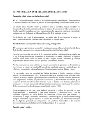 III - PARTICIPACIÓN EN EL DESARROLLO DE LA SOCIEDAD

La familia, célula primera y vital de la sociedad

42. «El Creador del mundo estableció la sociedad conyugal como origen y fundamento de
la sociedad humana»; la familia es por ello la «célula primera y vital de la sociedad». (105)

La familia posee vínculos vitales y orgánicos con la sociedad, porque constituye su
fundamento y alimento continuo mediante su función de servicio a la vida. En efecto, de la
familia nacen los ciudadanos, y éstos encuentran en ella la primera escuela de esas virtudes
sociales, que son el alma de la vida y del desarrollo de la sociedad misma.

Así la familia, en virtud de su naturaleza y vocación, lejos de encerrarse en sí misma, se
abre a las demás familias y a la sociedad, asumiendo su función social.

La vida familiar como experiencia de comunión y participación

43. La misma experiencia de comunión y participación, que debe caracterizar la vida diaria
de la familia, representa su primera y fundamental aportación a la sociedad.

Las relaciones entre los miembros de la comunidad familiar están inspiradas y guiadas por
la ley de la «gratuidad» que, respetando y favoreciendo en todos y cada uno la dignidad
personal como único título de valor, se hace acogida cordial, encuentro y diálogo,
disponibilidad desinteresada, servicio generoso y solidaridad profunda.

Así la promoción de una auténtica y madura comunión de personas en la familia se
convierte en la primera e insustituible escuela de socialidad, ejemplo y estímulo para las
relaciones comunitarias más amplias en un clima de respeto, justicia, diálogo y amor.

De este modo, como han recordado los Padres Sinodales, la familia constituye el lugar
natural y el instrumento más eficaz de humanización y de personalización de la sociedad:
colabora de manera original y profunda en la construcción del mundo, haciendo posible una
vida propiamente humana, en particular custodiando y transmitiendo las virtudes y los
«valores». Como dice el Concilio Vaticano II, en la familia «las distintas generaciones
coinciden y se ayudan mutuamente a lograr una mayor sabiduría y a armonizar los derechos
de las personas con las demás exigencias de la vida social». (106)

Como consecuencia, de cara a una sociedad que corre el peligro de ser cada vez más
despersonalizada y masificada, y por tanto inhumana y deshumanizadora, con los
resultados negativos de tantas formas de «evasión» —como son, por ejemplo, el
alcoholismo, la droga y el mismo terrorismo—, la familia posee y comunica todavía hoy
energías formidables capaces de sacar al hombre del anonimato, de mantenerlo consciente
de su dignidad personal, de enriquecerlo con profunda humanidad y de inserirlo
activamente con su unicidad e irrepetibilidad en el tejido de la sociedad.

Función social y política
 