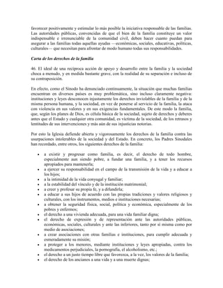 favorecer positivamente y estimular lo más posible la iniciativa responsable de las familias.
Las autoridades públicas, convencidas de que el bien de la familia constituye un valor
indispensable e irrenunciable de la comunidad civil, deben hacer cuanto puedan para
asegurar a las familias todas aquellas ayudas —económicas, sociales, educativas, políticas,
culturales— que necesitan para afrontar de modo humano todas sus responsabilidades.

Carta de los derechos de la familia

46. El ideal de una recíproca acción de apoyo y desarrollo entre la familia y la sociedad
choca a menudo, y en medida bastante grave, con la realidad de su separación e incluso de
su contraposición.

En efecto, como el Sínodo ha denunciado continuamente, la situación que muchas familias
encuentran en diversos países es muy problemática, sino incluso claramente negativa:
instituciones y leyes desconocen injustamente los derechos inviolables de la familia y de la
misma persona humana, y la sociedad, en vez de ponerse al servicio de la familia, la ataca
con violencia en sus valores y en sus exigencias fundamentales. De este modo la familia,
que, según los planes de Dios, es célula básica de la sociedad, sujeto de derechos y deberes
antes que el Estado y cualquier otra comunidad, es víctima de la sociedad, de los retrasos y
lentitudes de sus intervenciones y más aún de sus injusticias notorias.

Por esto la Iglesia defiende abierta y vigorosamente los derechos de la familia contra las
usurpaciones intolerables de la sociedad y del Estado. En concreto, los Padres Sinodales
han recordado, entre otros, los siguientes derechos de la familia:

      a existir y progresar como familia, es decir, el derecho de todo hombre,
       especialmente aun siendo pobre, a fundar una familia, y a tener los recursos
       apropiados para mantenerla;
      a ejercer su responsabilidad en el campo de la transmisión de la vida y a educar a
       los hijos;
      a la intimidad de la vida conyugal y familiar;
      a la estabilidad del vínculo y de la institución matrimonial;
      a creer y profesar su propia fe, y a difundirla;
      a educar a sus hijos de acuerdo con las propias tradiciones y valores religiosos y
       culturales, con los instrumentos, medios e instituciones necesarias;
      a obtener la seguridad física, social, política y económica, especialmente de los
       pobres y enfermos;
      el derecho a una vivienda adecuada, para una vida familiar digna;
      el derecho de expresión y de representación ante las autoridades públicas,
       económicas, sociales, culturales y ante las inferiores, tanto por sí misma como por
       medio de asociaciones;
      a crear asociaciones con otras familias e instituciones, para cumplir adecuada y
       esmeradamente su misión;
      a proteger a los menores, mediante instituciones y leyes apropiadas, contra los
       medicamentos perjudiciales, la pornografía, el alcoholismo, etc.;
      el derecho a un justo tiempo libre que favorezca, a la vez, los valores de la familia;
      el derecho de los ancianos a una vida y a una muerte dignas;
 