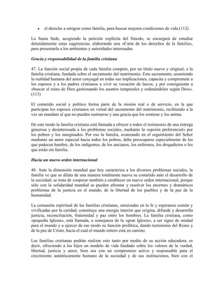    el derecho a emigrar como familia, para buscar mejores condiciones de vida.(112)

La Santa Sede, acogiendo la petición explícita del Sínodo, se encargará de estudiar
detenidamente estas sugerencias, elaborando una «Carta de los derechos de la familia»,
para presentarla a los ambientes y autoridades interesadas.

Gracia y responsabilidad de la familia cristiana

47. La función social propia de cada familia compete, por un título nuevo y original, a la
familia cristiana, fundada sobre el sacramento del matrimonio. Este sacramento, asumiendo
la realidad humana del amor conyugal en todas sus implicaciones, capacita y compromete a
los esposos y a los padres cristianos a vivir su vocación de laicos, y por consiguiente a
«buscar el reino de Dios gestionando los asuntos temporales y ordenándolos según Dios».
(113)

El cometido social y político forma parte de la misión real o de servicio, en la que
participan los esposos cristianos en virtud del sacramento del matrimonio, recibiendo a la
vez un mandato al que no pueden sustraerse y una gracia que los sostiene y los anima.

De este modo la familia cristiana está llamada a ofrecer a todos el testimonio de una entrega
generosa y desinteresada a los problemas sociales, mediante la «opción preferencial» por
los pobres y los marginados. Por eso la familia, avanzando en el seguimiento del Señor
mediante un amor especial hacia todos los pobres, debe preocuparse especialmente de los
que padecen hambre, de los indigentes, de los ancianos, los enfermos, los drogadictos o los
que están sin familia.

Hacia un nuevo orden internacional

48. Ante la dimensión mundial que hoy caracteriza a los diversos problemas sociales, la
familia ve que se dilata de una manera totalmente nueva su cometido ante el desarrollo de
la sociedad; se trata de cooperar también a establecer un nuevo orden internacional, porque
sólo con la solidaridad mundial se pueden afrontar y resolver los enormes y dramáticos
problemas de la justicia en el mundo, de la libertad de los pueblos y de la paz de la
humanidad.

La comunión espiritual de las familias cristianas, enraizadas en la fe y esperanza común y
vivificadas por la caridad, constituye una energía interior que origina, difunde y desarrolla
justicia, reconciliación, fraternidad y paz entre los hombres. La familia cristiana, como
«pequeña Iglesia», está llamada, a semejanza de la «gran Iglesia», a ser signo de unidad
para el mundo y a ejercer de ese modo su función profética, dando testimonio del Reino y
de la paz de Cristo, hacia el cual el mundo entero está en camino.

Las familias cristianas podrán realizar esto tanto por medio de su acción educadora, es
decir, ofreciendo a los hijos un modelo de vida fundado sobre los valores de la verdad,
libertad, justicia y amor, bien sea con un compromiso activo y responsable para el
crecimiento auténticamente humano de la sociedad y de sus instituciones, bien con el
 