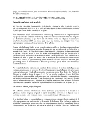 apoyo, de diferentes modos, a las asociaciones dedicadas específicamente a los problemas
del orden internacional.

IV - PARTICIPACIÓN EN LA VIDA Y MISIÓN DE LA IGLESIA

La familia en el misterio de la Iglesia

49. Entre los cometidos fundamentales de la familia cristiana se halla el eclesial, es decir,
que ella está puesta al servicio de la edificación del Reino de Dios en la historia, mediante
la participación en la vida y misión de la Iglesia.

Para comprender mejor los fundamentos, contenidos y características de tal participación,
hay que examinar a fondo los múltiples y profundos vínculos que unen entre sí a la Iglesia
y a la familia cristiana, y que hacen de esta última como una «Iglesia en miniatura»
(Ecclesia domestica) (114) de modo que sea, a su manera, una imagen viva y una
representación histórica del misterio mismo de la Iglesia.

Es ante todo la Iglesia Madre la que engendra, educa, edifica la familia cristiana, poniendo
en práctica para con la misma la misión de salvación que ha recibido de su Señor. Con el
anuncio de la Palabra de Dios, la Iglesia revela a la familia cristiana su verdadera identidad,
lo que es y debe ser según el plan del Señor; con la celebración de los sacramentos, la
Iglesia enriquece y corrobora a la familia cristiana con la gracia de Cristo, en orden a su
santificación para la gloria del Padre; con la renovada proclamación del mandamiento
nuevo de la caridad, la Iglesia anima y guía a la familia cristiana al servicio del amor, para
que imite y reviva el mismo amor de donación y sacrificio que el Señor Jesús nutre hacia
toda la humanidad.

Por su parte la familia cristiana está insertada de tal forma en el misterio de la Iglesia que
participa, a su manera, en la misión de salvación que es propia de la Iglesia. Los cónyuges y
padres cristianos, en virtud del sacramento, «poseen su propio don, dentro del Pueblo de
Dios, en su estado y forma de vida». (115) Por eso no sólo «reciben» el amor de Cristo,
convirtiéndose en comunidad «salvada», sino que están también llamados a «transmitir» a
los hermanos el mismo amor de Cristo, haciéndose así comunidad «salvadora». De esta
manera, a la vez que es fruto y signo de la fecundidad sobrenatural de la Iglesia, la familia
cristiana se hace símbolo, testimonio y participación de la maternidad de la Iglesia. (116)

Un cometido eclesial propio y original

50. La familia cristiana está llamada a tomar parte viva y responsable en la misión de la
Iglesia de manera propia y original, es decir, poniendo a servicio de la Iglesia y de la
sociedad su propio ser y obrar, en cuanto comunidad íntima de vida y de amor.

Si la familia cristiana es comunidad cuyos vínculos son renovados por Cristo mediante la fe
y los sacramentos, su participación en la misión de la Iglesia debe realizarse según una
modalidad comunitaria; juntos, pues, los cónyuges en cuanto pareja, y los padres e hijos en
cuanto familia, han de vivir su servicio a la Iglesia y al mundo. Deben ser en la fe «un
 