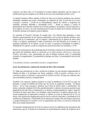 corazón y un alma sola», (117) mediante el común espíritu apostólico que los anima y la
colaboración que los empeña en las obras de servicio a la comunidad eclesial y civil.

La familia cristiana edifica además el Reino de Dios en la historia mediante esas mismas
realidades cotidianas que tocan y distinguen su condición de vida. Es por ello en el amor
conyugal y familiar —vivido en su extraordinaria riqueza de valores y exigencias de
totalidad, unicidad, fidelidad y fecundidad (118) — donde se expresa y realiza la
participación de la familia cristiana en la misión profética, sacerdotal y real de Jesucristo y
de su Iglesia. El amor y la vida constituyen por lo tanto el núcleo de la misión salvífica de
la familia cristiana en la Iglesia y para la Iglesia.

Lo recuerda el Concilio Vaticano II cuando dice: «La familia hará partícipes a otras
familias, generosamente, de sus riquezas espirituales. Así es como la familia cristiana, cuyo
origen está en el matrimonio, que es imagen y participación de la alianza de amor entre
Cristo y la Iglesia, manifestará a todos la presencia viva del Salvador en el mundo y la
auténtica naturaleza de la Iglesia, ya por el amor, la generosa fecundidad, la unidad y
fidelidad de los esposos, ya por la cooperación amorosa de todos sus miembros». (119)

Puesto así el fundamento de la participación de la familia cristiana en la misión eclesial, hay
que poner de manifiesto ahora su contenido en la triple unitaria referencia a Jesucristo
Profeta, Sacerdote y Rey, presentando por ello la familia cristiana como 1) comunidad
creyente y evangelizadora, 2) comunidad en diálogo con Dios, 3) comunidad al servicio del
hombre.

1) La familia cristiana, comunidad creyente y evangelizadora

La fe, descubrimiento y admiración del plan de Dios sobre la familia

51. Dado que participa de la vida y misión de la Iglesia, la cual escucha religiosamente la
Palabra de Dios y la proclama con firme confianza, (120) la familia cristiana vive su
cometido profético acogiendo y anunciando la Palabra de Dios. Se hace así, cada día más,
una comunidad creyente y evangelizadora.

También a los esposos y padres cristianos se exige la obediencia a la fe,(121) ya que son
llamados a acoger la Palabra del Señor que les revela la estupenda novedad —la Buena
Nueva— de su vida conyugal y familiar, que Cristo ha hecho santa y santificadora. En
efecto, solamente mediante la fe ellos pueden descubrir y admirar con gozosa gratitud a qué
dignidad ha elevado Dios el matrimonio y la familia, constituyéndolos en signo y lugar de
la alianza de amor entre Dios y los hombres, entre Jesucristo y la Iglesia esposa suya. La
misma preparación al matrimonio cristiano se califica ya como un itinerario de fe. Es, en
efecto, una ocasión privilegiada para que los novios vuelvan a descubrir y profundicen la fe
recibida en el Bautismo y alimentada con la educación cristiana. De esta manera reconocen
y acogen libremente la vocación a vivir el seguimiento de Cristo y el servicio al Reino de
Dios en el estado matrimonial.

El momento fundamental de la fe de los esposos está en la celebración del sacramento del
matrimonio, que en el fondo de su naturaleza es la proclamación, dentro de la Iglesia, de la
 